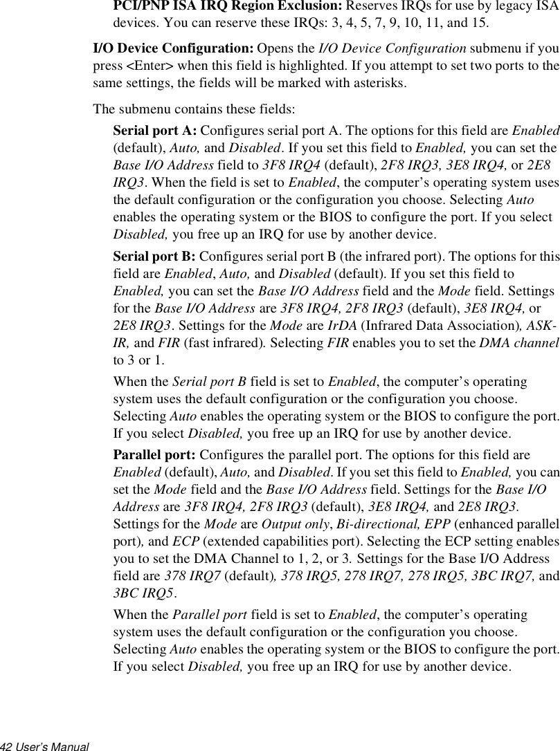 42 User’s Manual PCI/PNP ISA IRQ Region Exclusion: Reserves IRQs for use by legacy ISA devices. You can reserve these IRQs: 3, 4, 5, 7, 9, 10, 11, and 15.I/O Device Configuration: Opens the I/O Device Configuration submenu if you press &lt;Enter&gt; when this field is highlighted. If you attempt to set two ports to the same settings, the fields will be marked with asterisks.The submenu contains these fields:Serial port A: Configures serial port A. The options for this field are Enabled (default), Auto, and Disabled. If you set this field to Enabled, you can set the Base I/O Address field to 3F8 IRQ4 (default), 2F8 IRQ3, 3E8 IRQ4, or 2E8 IRQ3. When the field is set to Enabled, the computer’s operating system uses the default configuration or the configuration you choose. Selecting Auto enables the operating system or the BIOS to configure the port. If you select Disabled, you free up an IRQ for use by another device.Serial port B: Configures serial port B (the infrared port). The options for this field are Enabled, Auto, and Disabled (default). If you set this field to Enabled, you can set the Base I/O Address field and the Mode field. Settings for the Base I/O Address are 3F8 IRQ4, 2F8 IRQ3 (default), 3E8 IRQ4, or 2E8 IRQ3. Settings for the Mode are IrDA (Infrared Data Association), ASK-IR, and FIR (fast infrared). Selecting FIR enables you to set the DMA channel to 3 or 1.When the Serial port B field is set to Enabled, the computer’s operating system uses the default configuration or the configuration you choose. Selecting Auto enables the operating system or the BIOS to configure the port. If you select Disabled, you free up an IRQ for use by another device.Parallel port: Configures the parallel port. The options for this field are Enabled (default), Auto, and Disabled. If you set this field to Enabled, you can set the Mode field and the Base I/O Address field. Settings for the Base I/O Address are 3F8 IRQ4, 2F8 IRQ3 (default), 3E8 IRQ4, and 2E8 IRQ3. Settings for the Mode are Output only, Bi-directional, EPP (enhanced parallel port), and ECP (extended capabilities port). Selecting the ECP setting enables you to set the DMA Channel to 1, 2, or 3. Settings for the Base I/O Address field are 378 IRQ7 (default), 378 IRQ5, 278 IRQ7, 278 IRQ5, 3BC IRQ7, and 3BC IRQ5.When the Parallel port field is set to Enabled, the computer’s operating system uses the default configuration or the configuration you choose. Selecting Auto enables the operating system or the BIOS to configure the port. If you select Disabled, you free up an IRQ for use by another device.