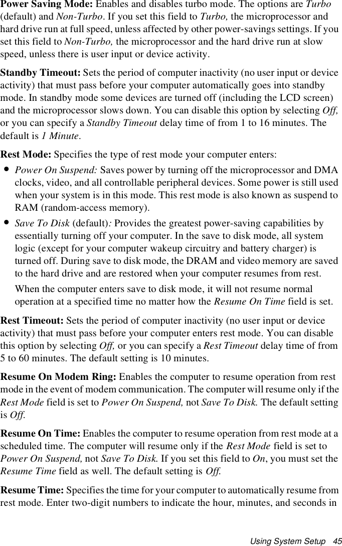 Using System Setup   45Power Saving Mode: Enables and disables turbo mode. The options are Turbo (default) and Non-Turbo. If you set this field to Turbo, the microprocessor and hard drive run at full speed, unless affected by other power-savings settings. If you set this field to Non-Turbo, the microprocessor and the hard drive run at slow speed, unless there is user input or device activity.Standby Timeout: Sets the period of computer inactivity (no user input or device activity) that must pass before your computer automatically goes into standby mode. In standby mode some devices are turned off (including the LCD screen) and the microprocessor slows down. You can disable this option by selecting Off, or you can specify a Standby Timeout delay time of from 1 to 16 minutes. The default is 1 Minute.Rest Mode: Specifies the type of rest mode your computer enters:•Power On Suspend: Saves power by turning off the microprocessor and DMA clocks, video, and all controllable peripheral devices. Some power is still used when your system is in this mode. This rest mode is also known as suspend to RAM (random-access memory).•Save To Disk (default): Provides the greatest power-saving capabilities by essentially turning off your computer. In the save to disk mode, all system logic (except for your computer wakeup circuitry and battery charger) is turned off. During save to disk mode, the DRAM and video memory are saved to the hard drive and are restored when your computer resumes from rest.When the computer enters save to disk mode, it will not resume normal operation at a specified time no matter how the Resume On Time field is set.Rest Timeout: Sets the period of computer inactivity (no user input or device activity) that must pass before your computer enters rest mode. You can disable this option by selecting Off, or you can specify a Rest Timeout delay time of from 5 to 60 minutes. The default setting is 10 minutes.Resume On Modem Ring: Enables the computer to resume operation from rest mode in the event of modem communication. The computer will resume only if the Rest Mode field is set to Power On Suspend, not Save To Disk. The default setting is Off.Resume On Time: Enables the computer to resume operation from rest mode at a scheduled time. The computer will resume only if the Rest Mode field is set to Power On Suspend, not Save To Disk. If you set this field to On, you must set the Resume Time field as well. The default setting is Off.Resume Time: Specifies the time for your computer to automatically resume from rest mode. Enter two-digit numbers to indicate the hour, minutes, and seconds in 