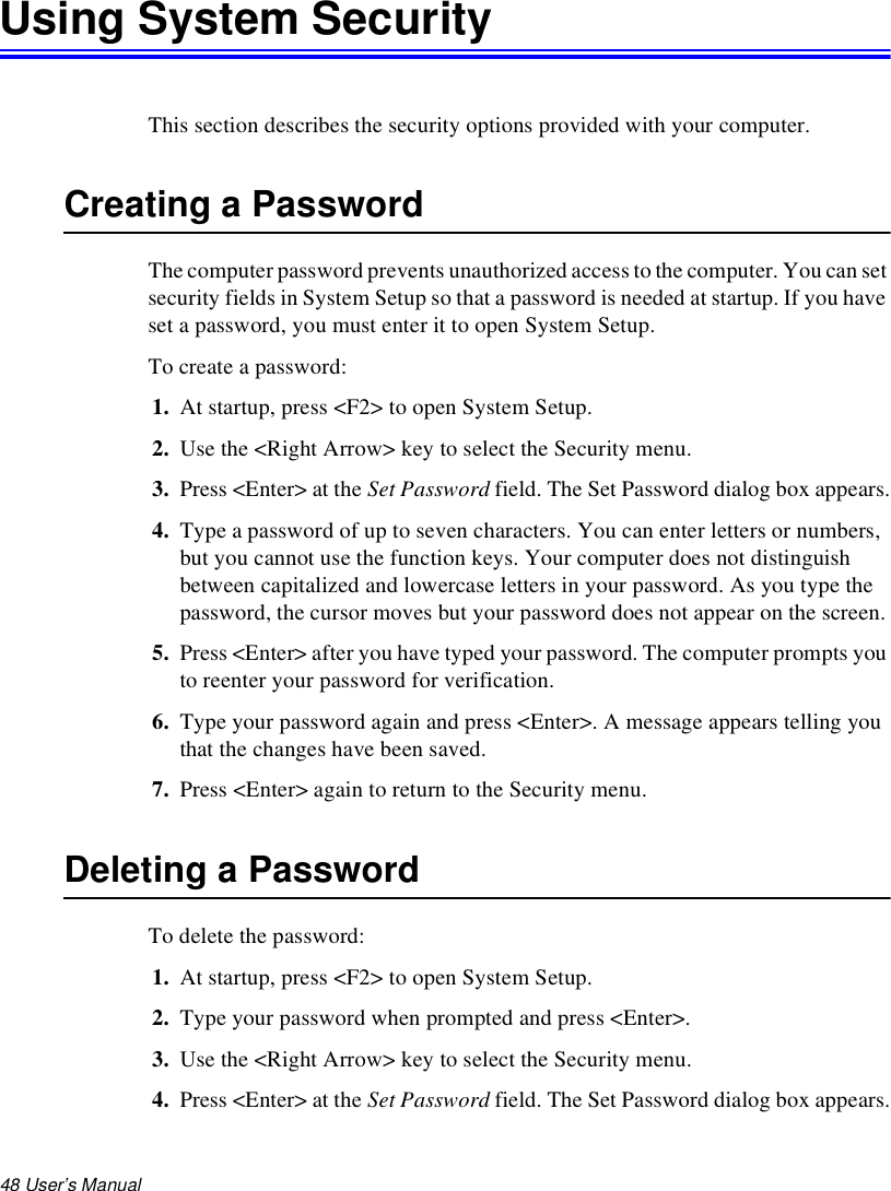48 User’s Manual Using System SecurityThis section describes the security options provided with your computer.Creating a PasswordThe computer password prevents unauthorized access to the computer. You can set security fields in System Setup so that a password is needed at startup. If you have set a password, you must enter it to open System Setup.To create a password:1. At startup, press &lt;F2&gt; to open System Setup.2. Use the &lt;Right Arrow&gt; key to select the Security menu.3. Press &lt;Enter&gt; at the Set Password field. The Set Password dialog box appears.4. Type a password of up to seven characters. You can enter letters or numbers, but you cannot use the function keys. Your computer does not distinguish between capitalized and lowercase letters in your password. As you type the password, the cursor moves but your password does not appear on the screen. 5. Press &lt;Enter&gt; after you have typed your password. The computer prompts you to reenter your password for verification. 6. Type your password again and press &lt;Enter&gt;. A message appears telling you that the changes have been saved. 7. Press &lt;Enter&gt; again to return to the Security menu.Deleting a PasswordTo delete the password:1. At startup, press &lt;F2&gt; to open System Setup.2. Type your password when prompted and press &lt;Enter&gt;.3. Use the &lt;Right Arrow&gt; key to select the Security menu.4. Press &lt;Enter&gt; at the Set Password field. The Set Password dialog box appears.