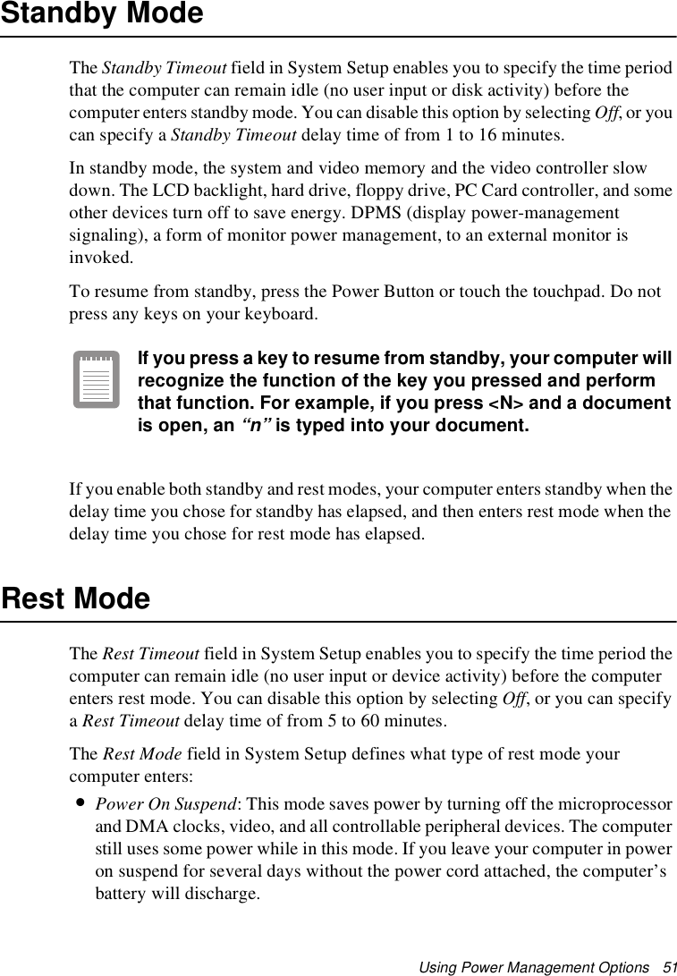 Using Power Management Options   51Standby ModeThe Standby Timeout field in System Setup enables you to specify the time period that the computer can remain idle (no user input or disk activity) before the computer enters standby mode. You can disable this option by selecting Off, or you can specify a Standby Timeout delay time of from 1 to 16 minutes. In standby mode, the system and video memory and the video controller slow down. The LCD backlight, hard drive, floppy drive, PC Card controller, and some other devices turn off to save energy. DPMS (display power-management signaling), a form of monitor power management, to an external monitor is invoked.To resume from standby, press the Power Button or touch the touchpad. Do not press any keys on your keyboard. If you press a key to resume from standby, your computer will recognize the function of the key you pressed and perform that function. For example, if you press &lt;N&gt; and a document is open, an “n” is typed into your document. If you enable both standby and rest modes, your computer enters standby when the delay time you chose for standby has elapsed, and then enters rest mode when the delay time you chose for rest mode has elapsed.Rest ModeThe Rest Timeout field in System Setup enables you to specify the time period the computer can remain idle (no user input or device activity) before the computer enters rest mode. You can disable this option by selecting Off, or you can specify a Rest Timeout delay time of from 5 to 60 minutes. The Rest Mode field in System Setup defines what type of rest mode your computer enters:•Power On Suspend: This mode saves power by turning off the microprocessor and DMA clocks, video, and all controllable peripheral devices. The computer still uses some power while in this mode. If you leave your computer in power on suspend for several days without the power cord attached, the computer’s battery will discharge.