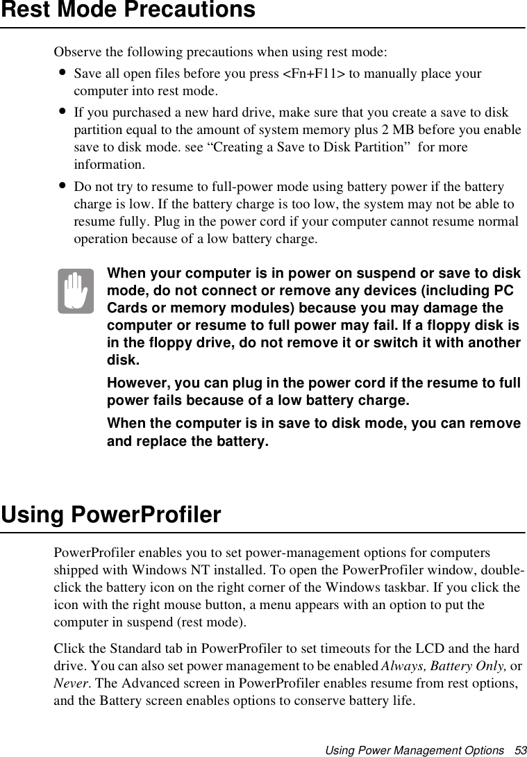 Using Power Management Options   53Rest Mode PrecautionsObserve the following precautions when using rest mode:•Save all open files before you press &lt;Fn+F11&gt; to manually place your computer into rest mode.•If you purchased a new hard drive, make sure that you create a save to disk partition equal to the amount of system memory plus 2 MB before you enable save to disk mode. see “Creating a Save to Disk Partition”  for more information.•Do not try to resume to full-power mode using battery power if the battery charge is low. If the battery charge is too low, the system may not be able to resume fully. Plug in the power cord if your computer cannot resume normal operation because of a low battery charge.When your computer is in power on suspend or save to disk mode, do not connect or remove any devices (including PC Cards or memory modules) because you may damage the computer or resume to full power may fail. If a floppy disk is in the floppy drive, do not remove it or switch it with another disk.However, you can plug in the power cord if the resume to full power fails because of a low battery charge.When the computer is in save to disk mode, you can remove and replace the battery.Using PowerProfilerPowerProfiler enables you to set power-management options for computers shipped with Windows NT installed. To open the PowerProfiler window, double-click the battery icon on the right corner of the Windows taskbar. If you click the icon with the right mouse button, a menu appears with an option to put the computer in suspend (rest mode).Click the Standard tab in PowerProfiler to set timeouts for the LCD and the hard drive. You can also set power management to be enabled Always, Battery Only, or Never. The Advanced screen in PowerProfiler enables resume from rest options, and the Battery screen enables options to conserve battery life.