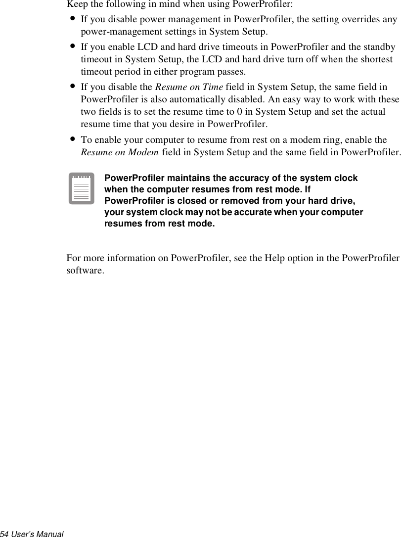 54 User’s Manual Keep the following in mind when using PowerProfiler:•If you disable power management in PowerProfiler, the setting overrides any power-management settings in System Setup. •If you enable LCD and hard drive timeouts in PowerProfiler and the standby timeout in System Setup, the LCD and hard drive turn off when the shortest timeout period in either program passes.•If you disable the Resume on Time field in System Setup, the same field in PowerProfiler is also automatically disabled. An easy way to work with these two fields is to set the resume time to 0 in System Setup and set the actual resume time that you desire in PowerProfiler.•To enable your computer to resume from rest on a modem ring, enable the Resume on Modem field in System Setup and the same field in PowerProfiler.PowerProfiler maintains the accuracy of the system clock when the computer resumes from rest mode. If PowerProfiler is closed or removed from your hard drive, your system clock may not be accurate when your computer resumes from rest mode.For more information on PowerProfiler, see the Help option in the PowerProfiler software.