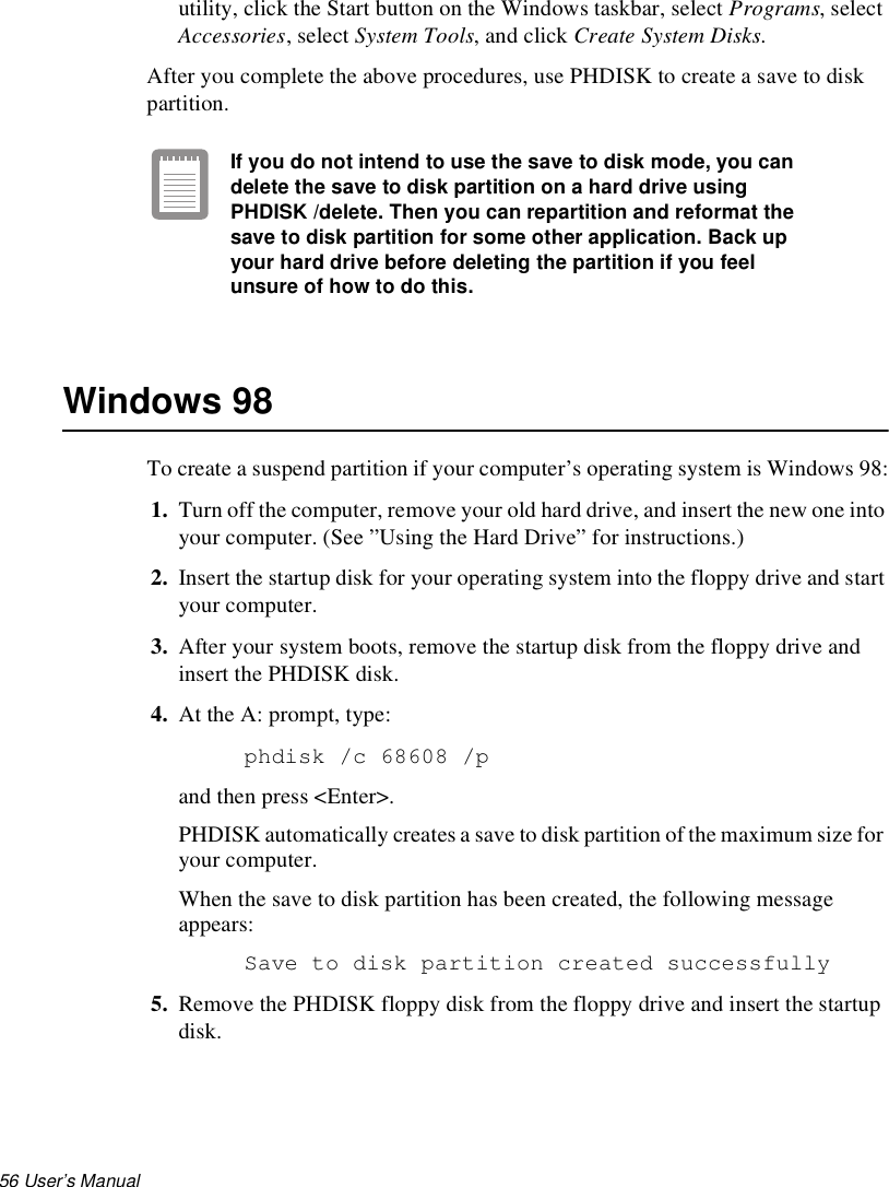 56 User’s Manual utility, click the Start button on the Windows taskbar, select Programs, select Accessories, select System Tools, and click Create System Disks.After you complete the above procedures, use PHDISK to create a save to disk partition.If you do not intend to use the save to disk mode, you can delete the save to disk partition on a hard drive using PHDISK /delete. Then you can repartition and reformat the save to disk partition for some other application. Back up your hard drive before deleting the partition if you feel unsure of how to do this.Windows 98To create a suspend partition if your computer’s operating system is Windows 98:1. Turn off the computer, remove your old hard drive, and insert the new one into your computer. (See ”Using the Hard Drive” for instructions.)2. Insert the startup disk for your operating system into the floppy drive and start your computer. 3. After your system boots, remove the startup disk from the floppy drive and insert the PHDISK disk.4. At the A: prompt, type:phdisk /c 68608 /p and then press &lt;Enter&gt;.PHDISK automatically creates a save to disk partition of the maximum size for your computer.When the save to disk partition has been created, the following message appears: Save to disk partition created successfully5. Remove the PHDISK floppy disk from the floppy drive and insert the startup disk.