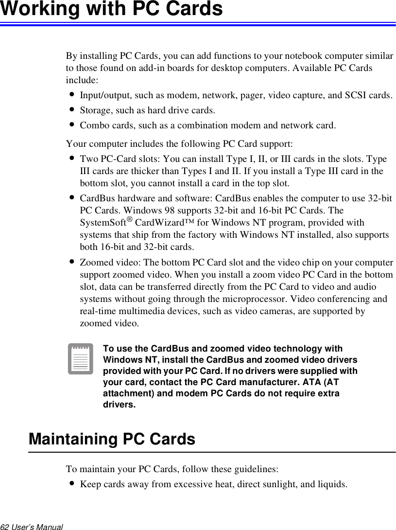 62 User’s Manual Working with PC CardsBy installing PC Cards, you can add functions to your notebook computer similar to those found on add-in boards for desktop computers. Available PC Cards include:•Input/output, such as modem, network, pager, video capture, and SCSI cards.•Storage, such as hard drive cards.•Combo cards, such as a combination modem and network card.Your computer includes the following PC Card support:•Two PC-Card slots: You can install Type I, II, or III cards in the slots. Type III cards are thicker than Types I and II. If you install a Type III card in the bottom slot, you cannot install a card in the top slot.•CardBus hardware and software: CardBus enables the computer to use 32-bit PC Cards. Windows 98 supports 32-bit and 16-bit PC Cards. The SystemSoft® CardWizard™ for Windows NT program, provided with systems that ship from the factory with Windows NT installed, also supports both 16-bit and 32-bit cards.•Zoomed video: The bottom PC Card slot and the video chip on your computer support zoomed video. When you install a zoom video PC Card in the bottom slot, data can be transferred directly from the PC Card to video and audio systems without going through the microprocessor. Video conferencing and real-time multimedia devices, such as video cameras, are supported by zoomed video.To use the CardBus and zoomed video technology with Windows NT, install the CardBus and zoomed video drivers provided with your PC Card. If no drivers were supplied with your card, contact the PC Card manufacturer. ATA (AT attachment) and modem PC Cards do not require extra drivers.Maintaining PC CardsTo maintain your PC Cards, follow these guidelines:•Keep cards away from excessive heat, direct sunlight, and liquids.