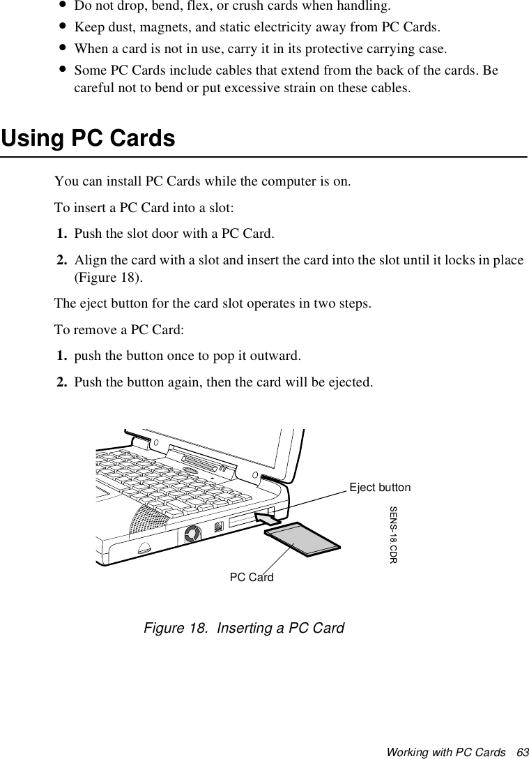 Working with PC Cards   63•Do not drop, bend, flex, or crush cards when handling.•Keep dust, magnets, and static electricity away from PC Cards.•When a card is not in use, carry it in its protective carrying case.•Some PC Cards include cables that extend from the back of the cards. Be careful not to bend or put excessive strain on these cables.Using PC CardsYou can install PC Cards while the computer is on.To insert a PC Card into a slot:1. Push the slot door with a PC Card. 2. Align the card with a slot and insert the card into the slot until it locks in place (Figure 18).The eject button for the card slot operates in two steps.To remove a PC Card:1. push the button once to pop it outward. 2. Push the button again, then the card will be ejected.Figure 18.  Inserting a PC CardPC CardEject button