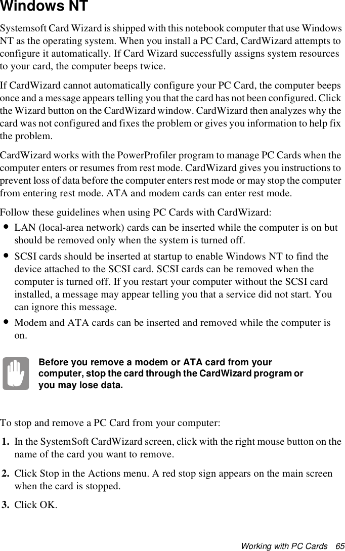 Working with PC Cards   65Windows NTSystemsoft Card Wizard is shipped with this notebook computer that use Windows NT as the operating system. When you install a PC Card, CardWizard attempts to configure it automatically. If Card Wizard successfully assigns system resources to your card, the computer beeps twice.If CardWizard cannot automatically configure your PC Card, the computer beeps once and a message appears telling you that the card has not been configured. Click the Wizard button on the CardWizard window. CardWizard then analyzes why the card was not configured and fixes the problem or gives you information to help fix the problem.CardWizard works with the PowerProfiler program to manage PC Cards when the computer enters or resumes from rest mode. CardWizard gives you instructions to prevent loss of data before the computer enters rest mode or may stop the computer from entering rest mode. ATA and modem cards can enter rest mode.Follow these guidelines when using PC Cards with CardWizard:•LAN (local-area network) cards can be inserted while the computer is on but should be removed only when the system is turned off.•SCSI cards should be inserted at startup to enable Windows NT to find the device attached to the SCSI card. SCSI cards can be removed when the computer is turned off. If you restart your computer without the SCSI card installed, a message may appear telling you that a service did not start. You can ignore this message.•Modem and ATA cards can be inserted and removed while the computer is on. Before you remove a modem or ATA card from your computer, stop the card through the CardWizard program or you may lose data.To stop and remove a PC Card from your computer:1. In the SystemSoft CardWizard screen, click with the right mouse button on the name of the card you want to remove.2. Click Stop in the Actions menu. A red stop sign appears on the main screen when the card is stopped.3. Click OK.