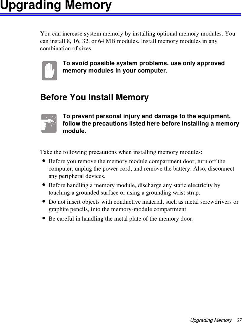 Upgrading Memory   67Upgrading MemoryYou can increase system memory by installing optional memory modules. You can install 8, 16, 32, or 64 MB modules. Install memory modules in any combination of sizes.To avoid possible system problems, use only approved memory modules in your computer.Before You Install MemoryTo prevent personal injury and damage to the equipment, follow the precautions listed here before installing a memory module.Take the following precautions when installing memory modules:•Before you remove the memory module compartment door, turn off the computer, unplug the power cord, and remove the battery. Also, disconnect any peripheral devices.•Before handling a memory module, discharge any static electricity by touching a grounded surface or using a grounding wrist strap.•Do not insert objects with conductive material, such as metal screwdrivers or graphite pencils, into the memory-module compartment.•Be careful in handling the metal plate of the memory door.