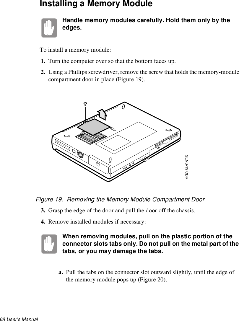68 User’s Manual Installing a Memory ModuleHandle memory modules carefully. Hold them only by the edges.To install a memory module:1. Turn the computer over so that the bottom faces up.2. Using a Phillips screwdriver, remove the screw that holds the memory-module compartment door in place (Figure 19).Figure 19.  Removing the Memory Module Compartment Door3. Grasp the edge of the door and pull the door off the chassis.4. Remove installed modules if necessary:When removing modules, pull on the plastic portion of the connector slots tabs only. Do not pull on the metal part of the tabs, or you may damage the tabs.a. Pull the tabs on the connector slot outward slightly, until the edge of the memory module pops up (Figure 20).