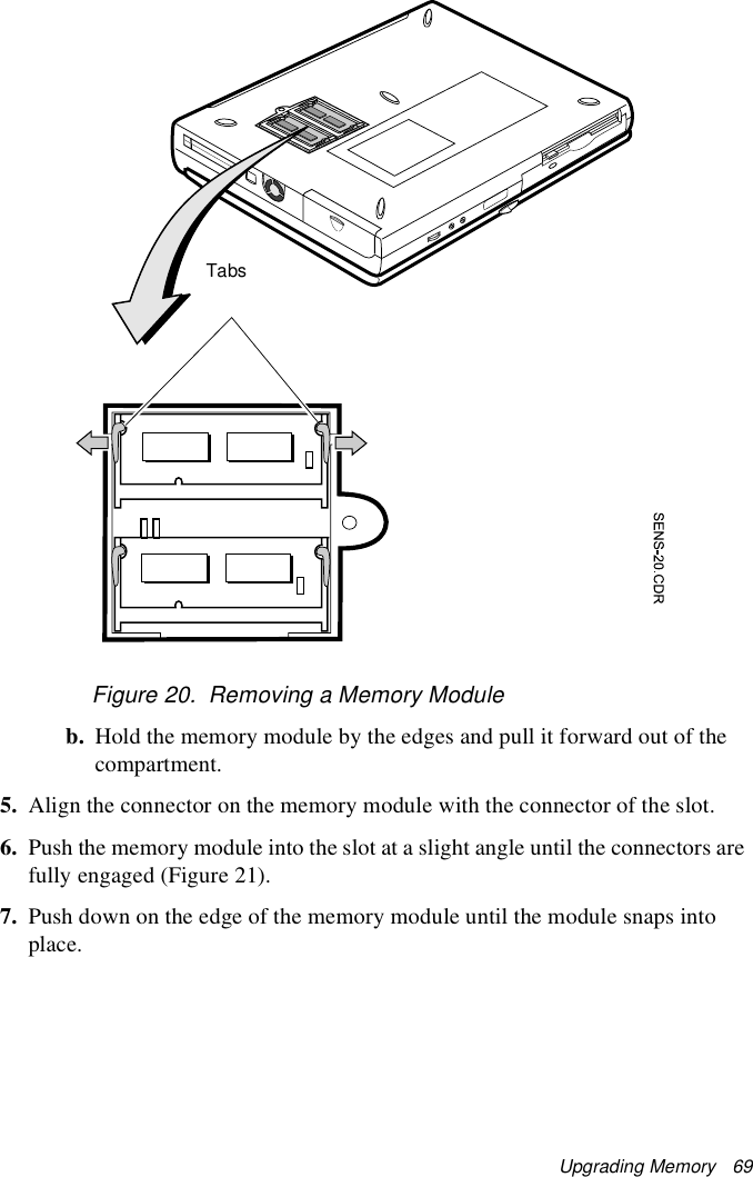 Upgrading Memory   69Figure 20.  Removing a Memory Moduleb. Hold the memory module by the edges and pull it forward out of the compartment.5. Align the connector on the memory module with the connector of the slot.6. Push the memory module into the slot at a slight angle until the connectors are fully engaged (Figure 21).7. Push down on the edge of the memory module until the module snaps into place.Tabs
