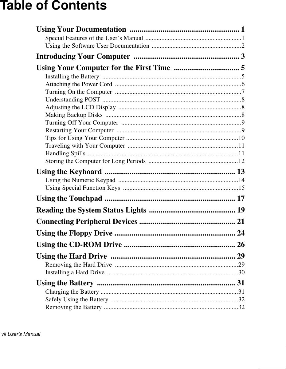 vii User’s ManualTable of ContentsUsing Your Documentation  ......................................................... 1Special Features of the User’s Manual ............................................................1Using the Software User Documentation ........................................................2Introducing Your Computer  ....................................................... 3Using Your Computer for the First Time  .................................. 5Installing the Battery  .......................................................................................5Attaching the Power Cord  ...............................................................................6Turning On the Computer  ...............................................................................7Understanding POST .......................................................................................8Adjusting the LCD Display .............................................................................8Making Backup Disks  .....................................................................................8Turning Off Your Computer  ...........................................................................9Restarting Your Computer  ..............................................................................9Tips for Using Your Computer ......................................................................10Traveling with Your Computer  .....................................................................11Handling Spills ..............................................................................................11Storing the Computer for Long Periods  ........................................................12Using the Keyboard .................................................................... 13Using the Numeric Keypad  ...........................................................................14Using Special Function Keys  ........................................................................15Using the Touchpad .................................................................... 17Reading the System Status Lights ............................................. 19Connecting Peripheral Devices .................................................. 21Using the Floppy Drive ............................................................... 24Using the CD-ROM Drive .......................................................... 26Using the Hard Drive  ................................................................. 29Removing the Hard Drive  .............................................................................29Installing a Hard Drive  ..................................................................................30Using the Battery  ........................................................................ 31Charging the Battery ......................................................................................31Safely Using the Battery ................................................................................32Removing the Battery ....................................................................................32