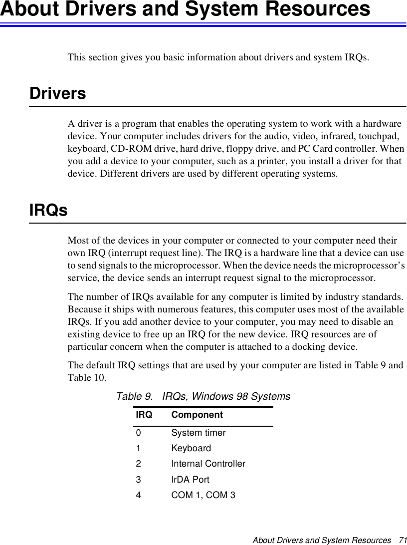 About Drivers and System Resources   71About Drivers and System ResourcesThis section gives you basic information about drivers and system IRQs.DriversA driver is a program that enables the operating system to work with a hardware device. Your computer includes drivers for the audio, video, infrared, touchpad, keyboard, CD-ROM drive, hard drive, floppy drive, and PC Card controller. When you add a device to your computer, such as a printer, you install a driver for that device. Different drivers are used by different operating systems.IRQsMost of the devices in your computer or connected to your computer need their own IRQ (interrupt request line). The IRQ is a hardware line that a device can use to send signals to the microprocessor. When the device needs the microprocessor’s service, the device sends an interrupt request signal to the microprocessor.The number of IRQs available for any computer is limited by industry standards. Because it ships with numerous features, this computer uses most of the available IRQs. If you add another device to your computer, you may need to disable an existing device to free up an IRQ for the new device. IRQ resources are of particular concern when the computer is attached to a docking device.The default IRQ settings that are used by your computer are listed in Table 9 and Table 10.Table 9.   IRQs, Windows 98 SystemsIRQ Component0System timer1Keyboard2Internal Controller3IrDA Port4COM 1, COM 3