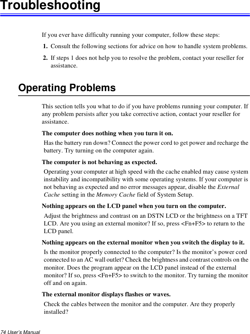 74 User’s Manual TroubleshootingIf you ever have difficulty running your computer, follow these steps: 1. Consult the following sections for advice on how to handle system problems.2. If steps 1 does not help you to resolve the problem, contact your reseller for assistance.Operating ProblemsThis section tells you what to do if you have problems running your computer. If any problem persists after you take corrective action, contact your reseller for assistance.The computer does nothing when you turn it on.Has the battery run down? Connect the power cord to get power and recharge the battery. Try turning on the computer again.The computer is not behaving as expected.Operating your computer at high speed with the cache enabled may cause system instability and incompatibility with some operating systems. If your computer is not behaving as expected and no error messages appear, disable the External Cache setting in the Memory Cache field of System Setup. Nothing appears on the LCD panel when you turn on the computer.Adjust the brightness and contrast on an DSTN LCD or the brightness on a TFT LCD. Are you using an external monitor? If so, press &lt;Fn+F5&gt; to return to the LCD panel.Nothing appears on the external monitor when you switch the display to it.Is the monitor properly connected to the computer? Is the monitor’s power cord connected to an AC wall outlet? Check the brightness and contrast controls on the monitor. Does the program appear on the LCD panel instead of the external monitor? If so, press &lt;Fn+F5&gt; to switch to the monitor. Try turning the monitor off and on again.The external monitor displays flashes or waves.Check the cables between the monitor and the computer. Are they properly installed?