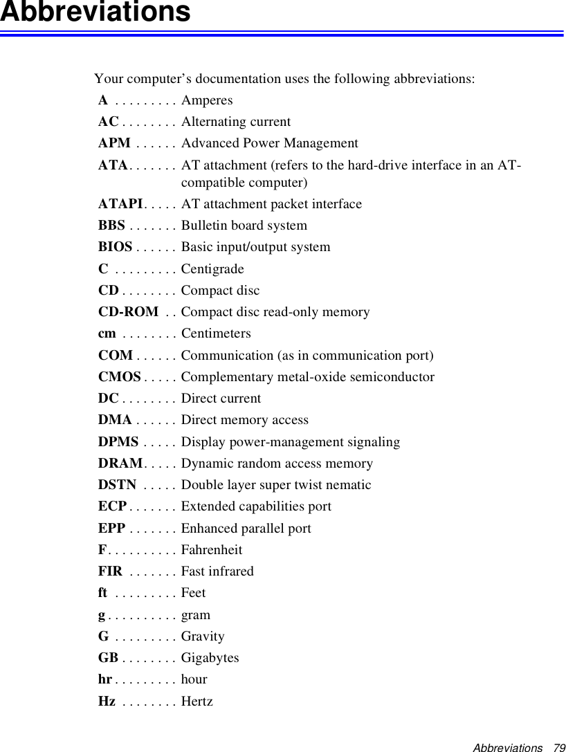 Abbreviations   79Abbreviations Your computer’s documentation uses the following abbreviations:A . . . . . . . . . AmperesAC . . . . . . . . Alternating currentAPM . . . . . . Advanced Power ManagementATA. . . . . . . AT attachment (refers to the hard-drive interface in an AT-compatible computer)ATAPI. . . . . AT attachment packet interfaceBBS . . . . . . . Bulletin board systemBIOS . . . . . . Basic input/output systemC . . . . . . . . . CentigradeCD . . . . . . . . Compact discCD-ROM  . . Compact disc read-only memorycm  . . . . . . . . CentimetersCOM . . . . . . Communication (as in communication port)CMOS . . . . . Complementary metal-oxide semiconductorDC . . . . . . . . Direct currentDMA . . . . . . Direct memory accessDPMS . . . . . Display power-management signalingDRAM. . . . . Dynamic random access memoryDSTN  . . . . . Double layer super twist nematicECP . . . . . . . Extended capabilities portEPP . . . . . . . Enhanced parallel portF. . . . . . . . . . FahrenheitFIR  . . . . . . . Fast infraredft  . . . . . . . . . Feetg. . . . . . . . . . gramG . . . . . . . . . GravityGB . . . . . . . . Gigabyteshr. . . . . . . . . hourHz  . . . . . . . . Hertz