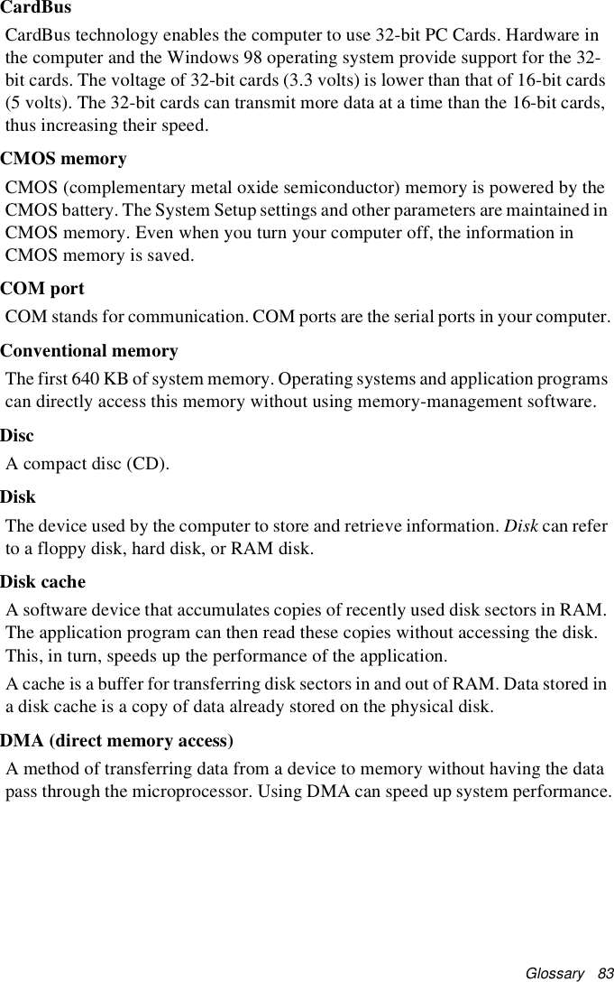 Glossary   83CardBusCardBus technology enables the computer to use 32-bit PC Cards. Hardware in the computer and the Windows 98 operating system provide support for the 32-bit cards. The voltage of 32-bit cards (3.3 volts) is lower than that of 16-bit cards (5 volts). The 32-bit cards can transmit more data at a time than the 16-bit cards, thus increasing their speed. CMOS memoryCMOS (complementary metal oxide semiconductor) memory is powered by the CMOS battery. The System Setup settings and other parameters are maintained in CMOS memory. Even when you turn your computer off, the information in CMOS memory is saved.COM portCOM stands for communication. COM ports are the serial ports in your computer.Conventional memoryThe first 640 KB of system memory. Operating systems and application programs can directly access this memory without using memory-management software.DiscA compact disc (CD).DiskThe device used by the computer to store and retrieve information. Disk can refer to a floppy disk, hard disk, or RAM disk.Disk cacheA software device that accumulates copies of recently used disk sectors in RAM. The application program can then read these copies without accessing the disk. This, in turn, speeds up the performance of the application.A cache is a buffer for transferring disk sectors in and out of RAM. Data stored in a disk cache is a copy of data already stored on the physical disk.DMA (direct memory access)A method of transferring data from a device to memory without having the data pass through the microprocessor. Using DMA can speed up system performance.