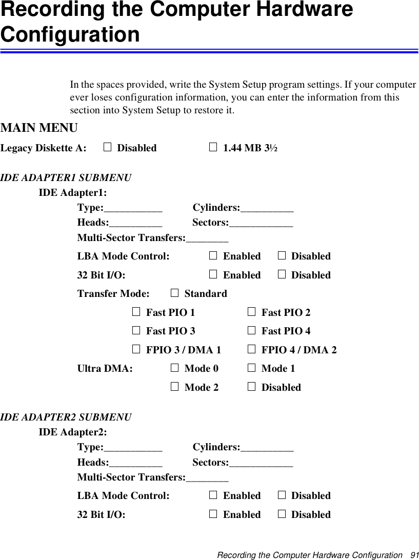 Recording the Computer Hardware Configuration   91Recording the Computer Hardware ConfigurationIn the spaces provided, write the System Setup program settings. If your computer ever loses configuration information, you can enter the information from this section into System Setup to restore it.MAIN MENULegacy Diskette A: Disabled            1.44 MB 3½IDE ADAPTER1 SUBMENUIDE Adapter1:Type:___________ Cylinders:__________Heads:__________ Sectors:____________Multi-Sector Transfers:________LBA Mode Control: Enabled Disabled32 Bit I/O: Enabled DisabledTransfer Mode: StandardFast PIO 1 Fast PIO 2Fast PIO 3 Fast PIO 4FPIO 3 / DMA 1 FPIO 4 / DMA 2Ultra DMA: Mode 0   Mode 1Mode 2  DisabledIDE ADAPTER2 SUBMENUIDE Adapter2:Type:___________ Cylinders:__________Heads:__________ Sectors:____________Multi-Sector Transfers:________LBA Mode Control: Enabled Disabled32 Bit I/O: Enabled Disabled