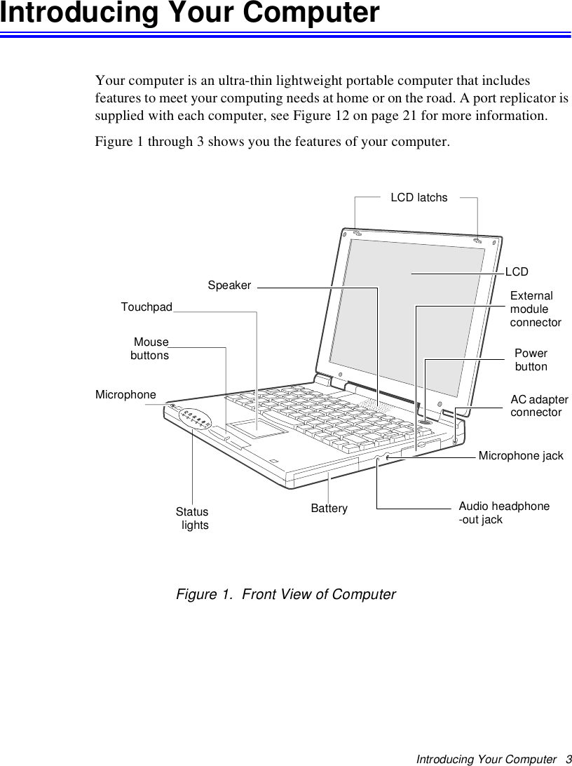 Introducing Your Computer   3Introducing Your ComputerYour computer is an ultra-thin lightweight portable computer that includes features to meet your computing needs at home or on the road. A port replicator is supplied with each computer, see Figure 12 on page 21 for more information.Figure 1 through 3 shows you the features of your computer. Figure 1.  Front View of ComputerLCD latchsLCDPowerbuttonAC adapter connectorBatteryTouchpadMicrophoneSpeakerStatuslightsExternal module connectorMousebuttonsMicrophone jackAudio headphone-out jack