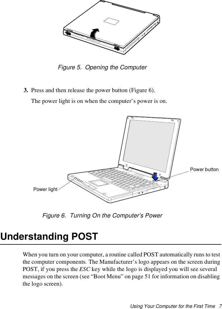 Using Your Computer for the First Time   7Figure 5.  Opening the Computer3. Press and then release the power button (Figure 6). The power light is on when the computer’s power is on.Figure 6.  Turning On the Computer’s PowerUnderstanding POSTWhen you turn on your computer, a routine called POST automatically runs to test the computer components. The Manufacturer’s logo appears on the screen during POST, if you press the ESC key while the logo is displayed you will see several messages on the screen (see “Boot Menu” on page 51 for information on disabling the logo screen). Power lightPower button