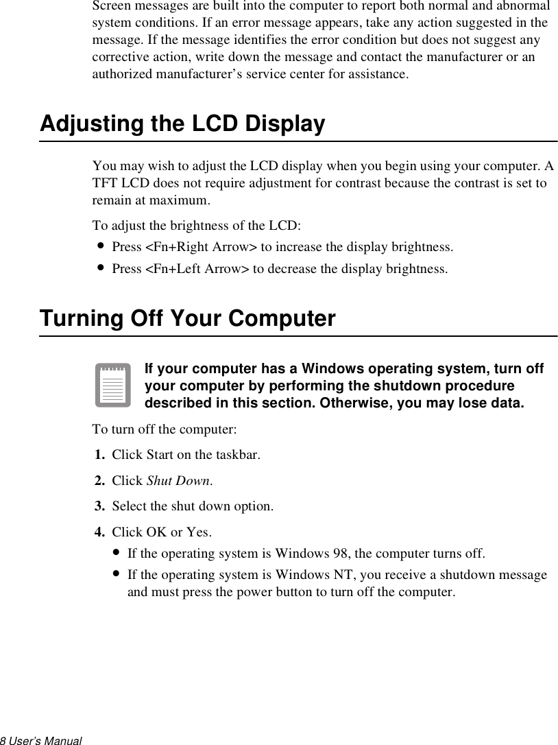 8 User’s Manual Screen messages are built into the computer to report both normal and abnormal system conditions. If an error message appears, take any action suggested in the message. If the message identifies the error condition but does not suggest any corrective action, write down the message and contact the manufacturer or an authorized manufacturer’s service center for assistance.Adjusting the LCD DisplayYou may wish to adjust the LCD display when you begin using your computer. A TFT LCD does not require adjustment for contrast because the contrast is set to remain at maximum. To adjust the brightness of the LCD:•Press &lt;Fn+Right Arrow&gt; to increase the display brightness. •Press &lt;Fn+Left Arrow&gt; to decrease the display brightness.Turning Off Your ComputerIf your computer has a Windows operating system, turn off your computer by performing the shutdown procedure described in this section. Otherwise, you may lose data.To turn off the computer:1. Click Start on the taskbar.2. Click Shut Down. 3. Select the shut down option.4. Click OK or Yes. •If the operating system is Windows 98, the computer turns off. •If the operating system is Windows NT, you receive a shutdown message and must press the power button to turn off the computer.