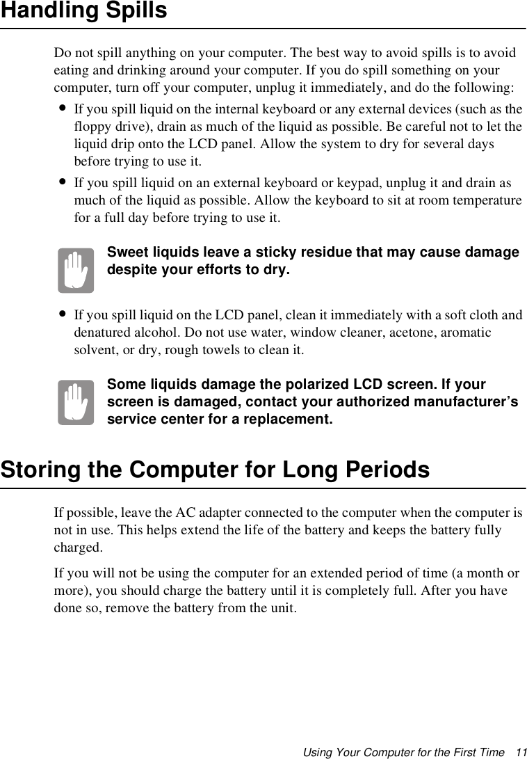 Using Your Computer for the First Time   11Handling SpillsDo not spill anything on your computer. The best way to avoid spills is to avoid eating and drinking around your computer. If you do spill something on your computer, turn off your computer, unplug it immediately, and do the following:•If you spill liquid on the internal keyboard or any external devices (such as the floppy drive), drain as much of the liquid as possible. Be careful not to let the liquid drip onto the LCD panel. Allow the system to dry for several days before trying to use it.•If you spill liquid on an external keyboard or keypad, unplug it and drain as much of the liquid as possible. Allow the keyboard to sit at room temperature for a full day before trying to use it.Sweet liquids leave a sticky residue that may cause damage despite your efforts to dry.•If you spill liquid on the LCD panel, clean it immediately with a soft cloth and denatured alcohol. Do not use water, window cleaner, acetone, aromatic solvent, or dry, rough towels to clean it.Some liquids damage the polarized LCD screen. If your screen is damaged, contact your authorized manufacturer’s service center for a replacement.Storing the Computer for Long PeriodsIf possible, leave the AC adapter connected to the computer when the computer is not in use. This helps extend the life of the battery and keeps the battery fully charged.If you will not be using the computer for an extended period of time (a month or more), you should charge the battery until it is completely full. After you have done so, remove the battery from the unit.