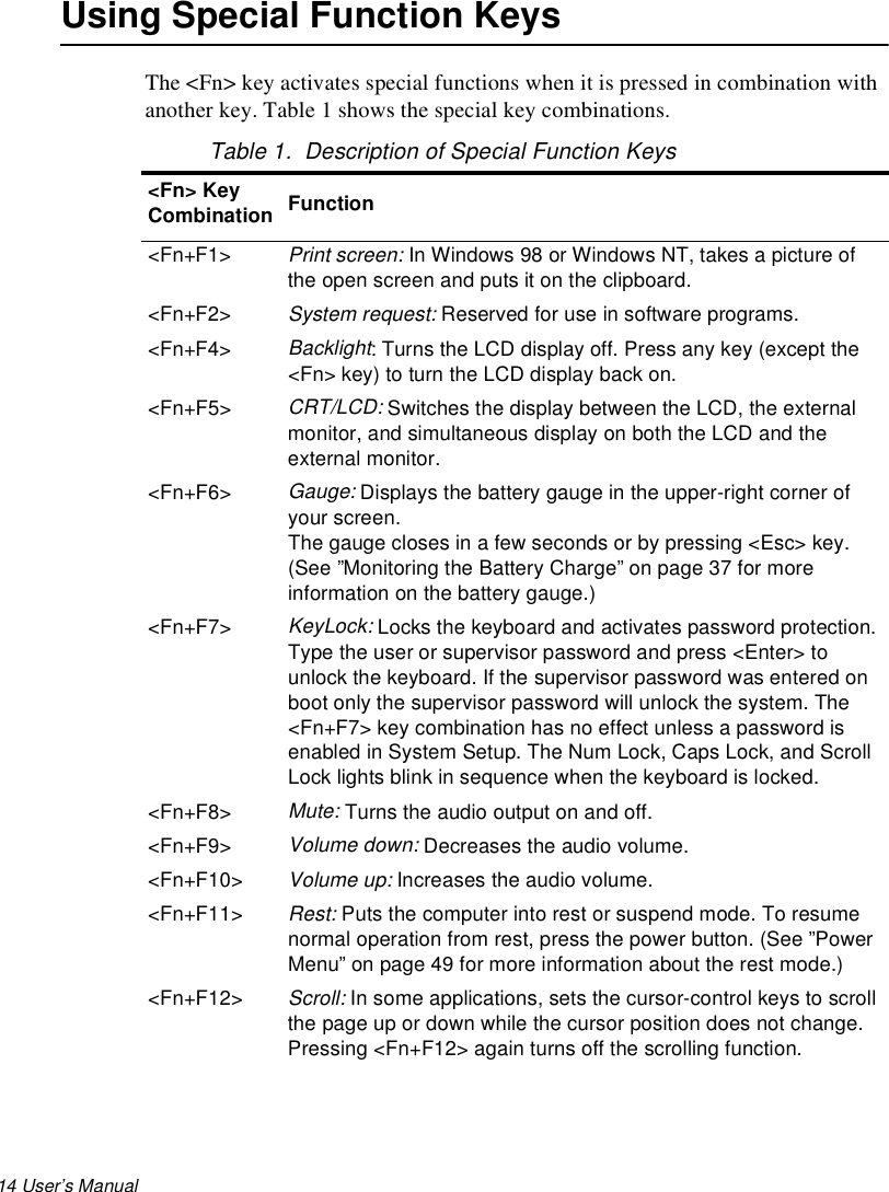 14 User’s Manual Using Special Function KeysThe &lt;Fn&gt; key activates special functions when it is pressed in combination with another key. Table 1 shows the special key combinations.Table 1.  Description of Special Function Keys&lt;Fn&gt; Key Combination Function&lt;Fn+F1&gt;Print screen: In Windows 98 or Windows NT, takes a picture of the open screen and puts it on the clipboard.&lt;Fn+F2&gt;System request: Reserved for use in software programs.&lt;Fn+F4&gt;Backlight: Turns the LCD display off. Press any key (except the &lt;Fn&gt; key) to turn the LCD display back on.&lt;Fn+F5&gt; CRT/LCD: Switches the display between the LCD, the external monitor, and simultaneous display on both the LCD and the external monitor.&lt;Fn+F6&gt;Gauge: Displays the battery gauge in the upper-right corner of your screen. The gauge closes in a few seconds or by pressing &lt;Esc&gt; key. (See ”Monitoring the Battery Charge” on page 37 for more information on the battery gauge.) &lt;Fn+F7&gt;KeyLock: Locks the keyboard and activates password protection. Type the user or supervisor password and press &lt;Enter&gt; to unlock the keyboard. If the supervisor password was entered on boot only the supervisor password will unlock the system. The &lt;Fn+F7&gt; key combination has no effect unless a password is enabled in System Setup. The Num Lock, Caps Lock, and Scroll Lock lights blink in sequence when the keyboard is locked.&lt;Fn+F8&gt;Mute: Turns the audio output on and off.&lt;Fn+F9&gt;Volume down: Decreases the audio volume.&lt;Fn+F10&gt;Volume up: Increases the audio volume.&lt;Fn+F11&gt; Rest: Puts the computer into rest or suspend mode. To resume normal operation from rest, press the power button. (See ”Power Menu” on page 49 for more information about the rest mode.)&lt;Fn+F12&gt;Scroll: In some applications, sets the cursor-control keys to scroll the page up or down while the cursor position does not change. Pressing &lt;Fn+F12&gt; again turns off the scrolling function. 