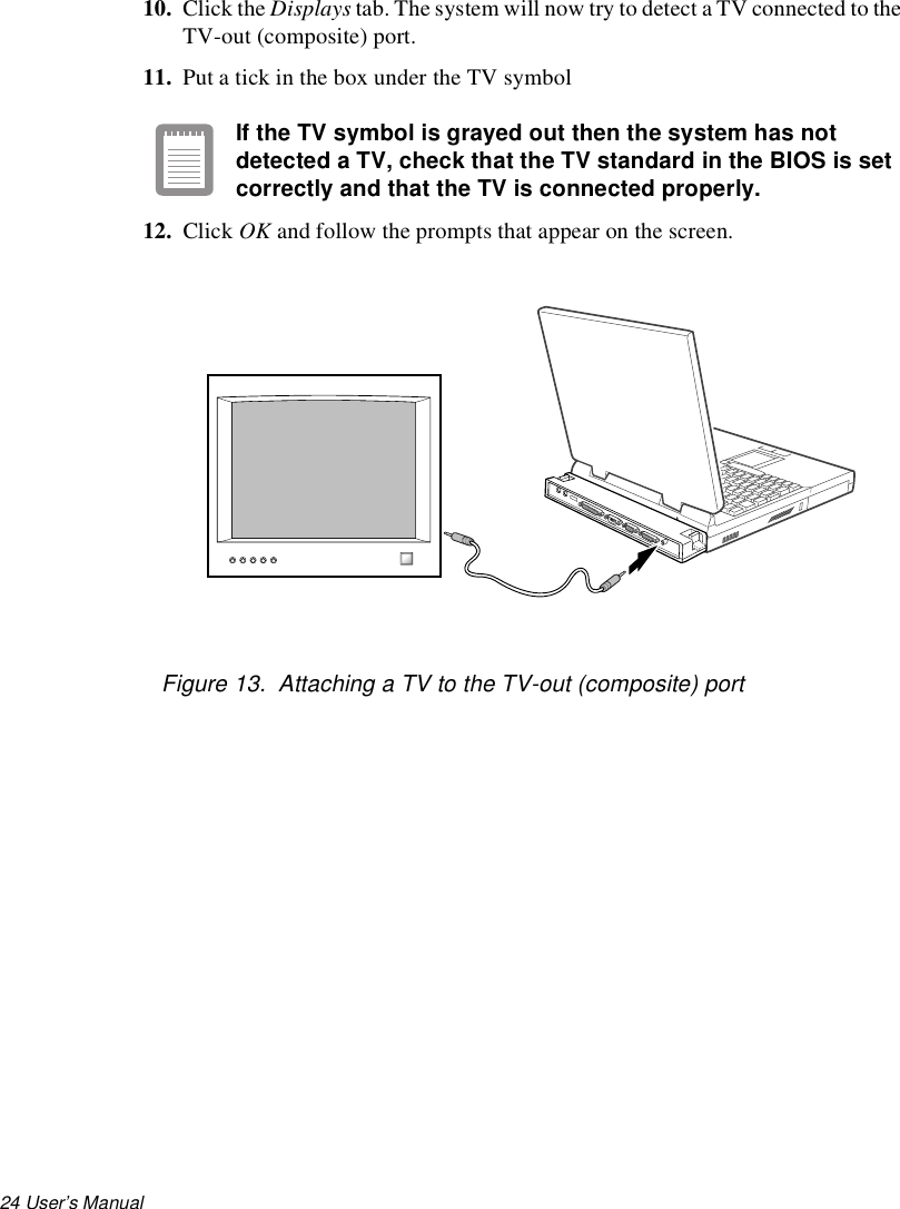 24 User’s Manual 10. Click the Displays tab. The system will now try to detect a TV connected to the TV-out (composite) port.11. Put a tick in the box under the TV symbolIf the TV symbol is grayed out then the system has not detected a TV, check that the TV standard in the BIOS is set correctly and that the TV is connected properly.12. Click OK and follow the prompts that appear on the screen.Figure 13.  Attaching a TV to the TV-out (composite) port