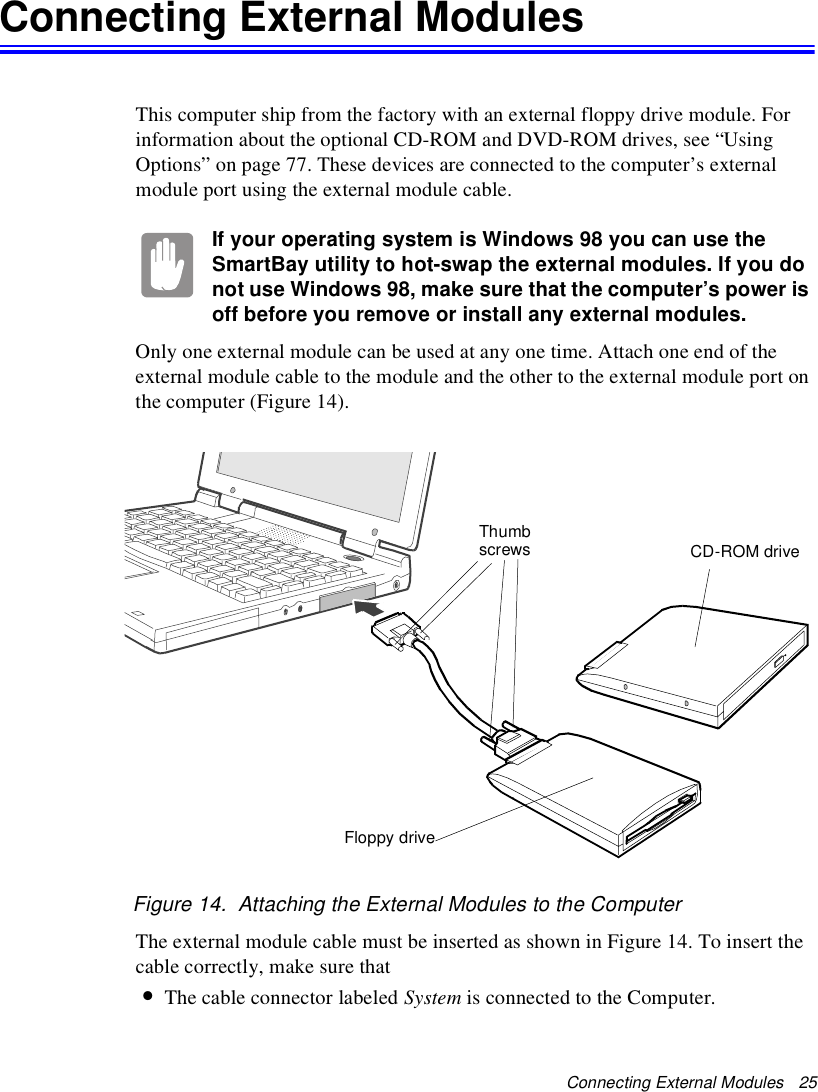 Connecting External Modules   25Connecting External ModulesThis computer ship from the factory with an external floppy drive module. For information about the optional CD-ROM and DVD-ROM drives, see “Using Options” on page 77. These devices are connected to the computer’s external module port using the external module cable.If your operating system is Windows 98 you can use the SmartBay utility to hot-swap the external modules. If you do not use Windows 98, make sure that the computer’s power is off before you remove or install any external modules.Only one external module can be used at any one time. Attach one end of the external module cable to the module and the other to the external module port on the computer (Figure 14). Figure 14.  Attaching the External Modules to the ComputerThe external module cable must be inserted as shown in Figure 14. To insert the cable correctly, make sure that•The cable connector labeled System is connected to the Computer.Thumbscrews CD-ROM driveFloppy drive