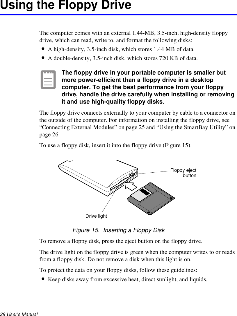 28 User’s Manual Using the Floppy DriveThe computer comes with an external 1.44-MB, 3.5-inch, high-density floppy drive, which can read, write to, and format the following disks:•A high-density, 3.5-inch disk, which stores 1.44 MB of data.•A double-density, 3.5-inch disk, which stores 720 KB of data.The floppy drive in your portable computer is smaller but more power-efficient than a floppy drive in a desktop computer. To get the best performance from your floppy drive, handle the drive carefully when installing or removing it and use high-quality floppy disks.The floppy drive connects externally to your computer by cable to a connector on the outside of the computer. For information on installing the floppy drive, see “Connecting External Modules” on page 25 and “Using the SmartBay Utility” on page 26To use a floppy disk, insert it into the floppy drive (Figure 15).Figure 15.  Inserting a Floppy DiskTo remove a floppy disk, press the eject button on the floppy drive. The drive light on the floppy drive is green when the computer writes to or reads from a floppy disk. Do not remove a disk when this light is on.To protect the data on your floppy disks, follow these guidelines:•Keep disks away from excessive heat, direct sunlight, and liquids.Floppy ejectbuttonDrive light