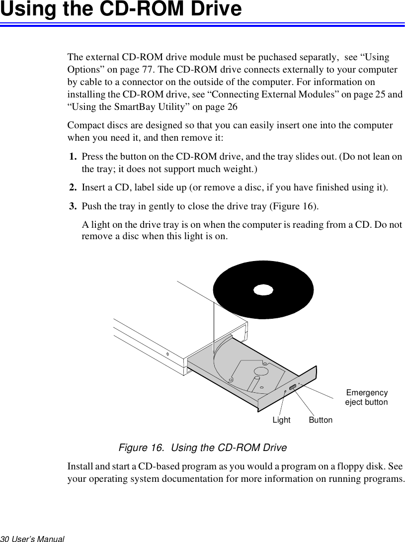 30 User’s Manual Using the CD-ROM DriveThe external CD-ROM drive module must be puchased separatly,  see “Using Options” on page 77. The CD-ROM drive connects externally to your computer by cable to a connector on the outside of the computer. For information on installing the CD-ROM drive, see “Connecting External Modules” on page 25 and “Using the SmartBay Utility” on page 26Compact discs are designed so that you can easily insert one into the computer when you need it, and then remove it:1. Press the button on the CD-ROM drive, and the tray slides out. (Do not lean on the tray; it does not support much weight.)2. Insert a CD, label side up (or remove a disc, if you have finished using it).3. Push the tray in gently to close the drive tray (Figure 16).A light on the drive tray is on when the computer is reading from a CD. Do not remove a disc when this light is on.Figure 16.  Using the CD-ROM DriveInstall and start a CD-based program as you would a program on a floppy disk. See your operating system documentation for more information on running programs.ButtonLightEmergencyeject button