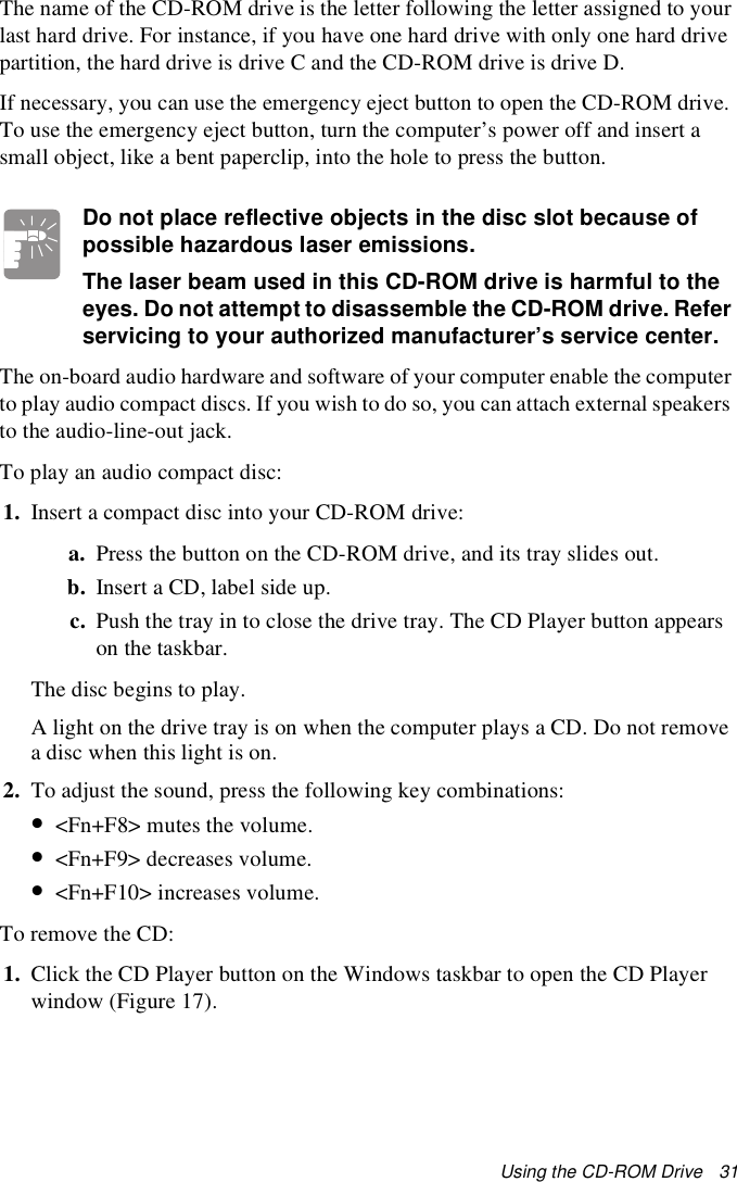 Using the CD-ROM Drive   31The name of the CD-ROM drive is the letter following the letter assigned to your last hard drive. For instance, if you have one hard drive with only one hard drive partition, the hard drive is drive C and the CD-ROM drive is drive D. If necessary, you can use the emergency eject button to open the CD-ROM drive. To use the emergency eject button, turn the computer’s power off and insert a small object, like a bent paperclip, into the hole to press the button.Do not place reflective objects in the disc slot because of possible hazardous laser emissions.The laser beam used in this CD-ROM drive is harmful to the eyes. Do not attempt to disassemble the CD-ROM drive. Refer servicing to your authorized manufacturer’s service center.The on-board audio hardware and software of your computer enable the computer to play audio compact discs. If you wish to do so, you can attach external speakers to the audio-line-out jack.To play an audio compact disc:1. Insert a compact disc into your CD-ROM drive:a. Press the button on the CD-ROM drive, and its tray slides out. b. Insert a CD, label side up.c. Push the tray in to close the drive tray. The CD Player button appears on the taskbar.The disc begins to play.A light on the drive tray is on when the computer plays a CD. Do not remove a disc when this light is on.2. To adjust the sound, press the following key combinations:•&lt;Fn+F8&gt; mutes the volume.•&lt;Fn+F9&gt; decreases volume.•&lt;Fn+F10&gt; increases volume.To remove the CD:1. Click the CD Player button on the Windows taskbar to open the CD Player window (Figure 17).
