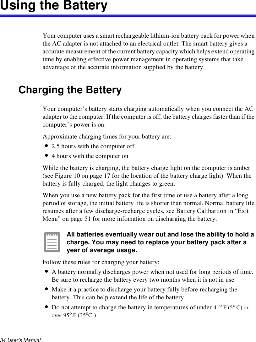 34 User’s Manual Using the BatteryYour computer uses a smart rechargeable lithium-ion battery pack for power when the AC adapter is not attached to an electrical outlet. The smart battery gives a accurate measurement of the current battery capacity which helps extend operating time by enabling effective power management in operating systems that take advantage of the accurate information supplied by the battery.Charging the BatteryYour computer’s battery starts charging automatically when you connect the AC adapter to the computer. If the computer is off, the battery charges faster than if the computer’s power is on.Approximate charging times for your battery are:•2.5 hours with the computer off•4 hours with the computer onWhile the battery is charging, the battery charge light on the computer is amber (see Figure 10 on page 17 for the location of the battery charge light). When the battery is fully charged, the light changes to green.When you use a new battery pack for the first time or use a battery after a long period of storage, the initial battery life is shorter than normal. Normal battery life resumes after a few discharge-recharge cycles, see Battery Calibartion in “Exit Menu” on page 51 for more infomation on discharging the battery.All batteries eventually wear out and lose the ability to hold a charge. You may need to replace your battery pack after a year of average usage.Follow these rules for charging your battery:•A battery normally discharges power when not used for long periods of time. Be sure to recharge the battery every two months when it is not in use.•Make it a practice to discharge your battery fully before recharging the battery. This can help extend the life of the battery.•Do not attempt to charge the battery in temperatures of under 41o F (5o C) or over 95o F (35oC.)