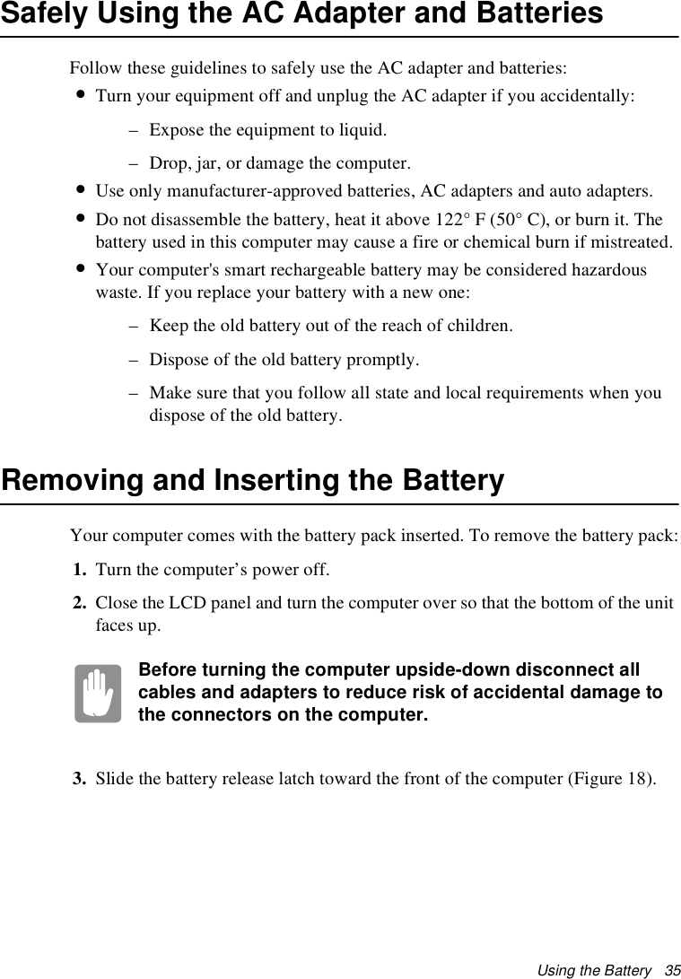 Using the Battery   35Safely Using the AC Adapter and BatteriesFollow these guidelines to safely use the AC adapter and batteries:•Turn your equipment off and unplug the AC adapter if you accidentally:– Expose the equipment to liquid.– Drop, jar, or damage the computer.•Use only manufacturer-approved batteries, AC adapters and auto adapters.•Do not disassemble the battery, heat it above 122° F (50° C), or burn it. The battery used in this computer may cause a fire or chemical burn if mistreated. •Your computer&apos;s smart rechargeable battery may be considered hazardous waste. If you replace your battery with a new one:– Keep the old battery out of the reach of children.– Dispose of the old battery promptly.– Make sure that you follow all state and local requirements when you dispose of the old battery.Removing and Inserting the Battery Your computer comes with the battery pack inserted. To remove the battery pack:1. Turn the computer’s power off. 2. Close the LCD panel and turn the computer over so that the bottom of the unit faces up.Before turning the computer upside-down disconnect all cables and adapters to reduce risk of accidental damage to the connectors on the computer.3. Slide the battery release latch toward the front of the computer (Figure 18).