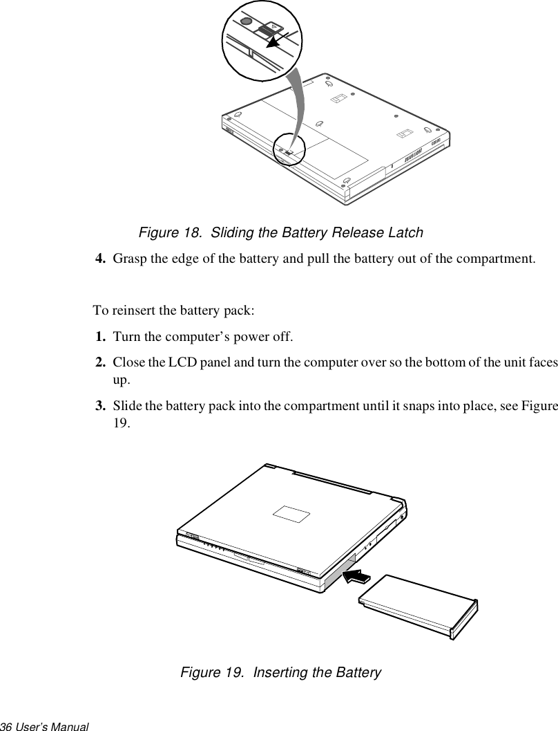 36 User’s Manual Figure 18.  Sliding the Battery Release Latch4. Grasp the edge of the battery and pull the battery out of the compartment.To reinsert the battery pack:1. Turn the computer’s power off.2. Close the LCD panel and turn the computer over so the bottom of the unit faces up.3. Slide the battery pack into the compartment until it snaps into place, see Figure 19.Figure 19.  Inserting the Battery