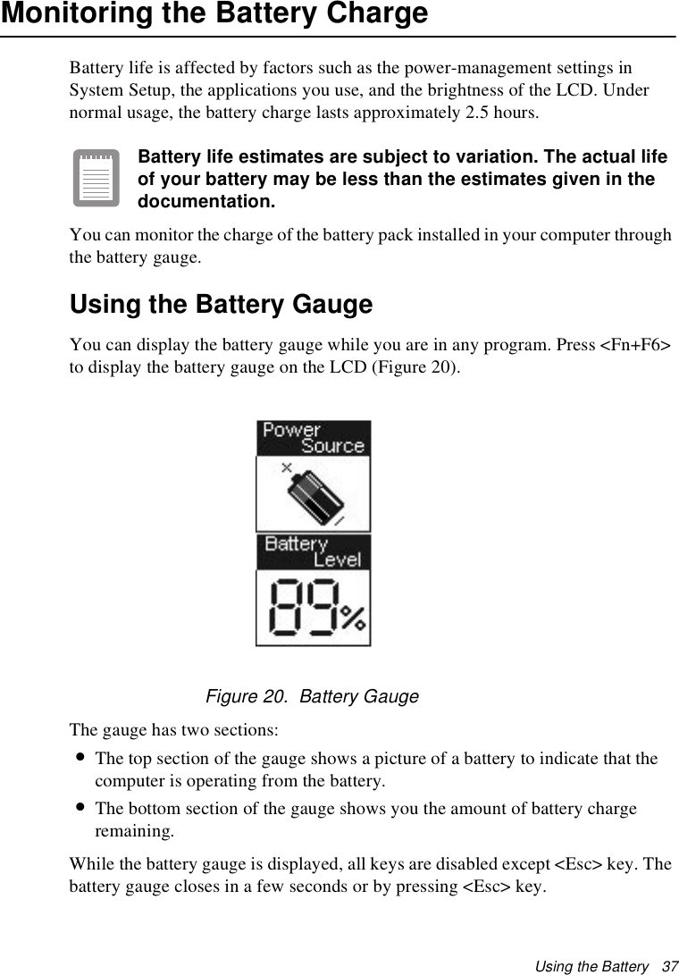 Using the Battery   37Monitoring the Battery ChargeBattery life is affected by factors such as the power-management settings in System Setup, the applications you use, and the brightness of the LCD. Under normal usage, the battery charge lasts approximately 2.5 hours.Battery life estimates are subject to variation. The actual life of your battery may be less than the estimates given in the documentation.You can monitor the charge of the battery pack installed in your computer through the battery gauge. Using the Battery GaugeYou can display the battery gauge while you are in any program. Press &lt;Fn+F6&gt; to display the battery gauge on the LCD (Figure 20).Figure 20.  Battery GaugeThe gauge has two sections: •The top section of the gauge shows a picture of a battery to indicate that the computer is operating from the battery. •The bottom section of the gauge shows you the amount of battery charge remaining.While the battery gauge is displayed, all keys are disabled except &lt;Esc&gt; key. The battery gauge closes in a few seconds or by pressing &lt;Esc&gt; key.