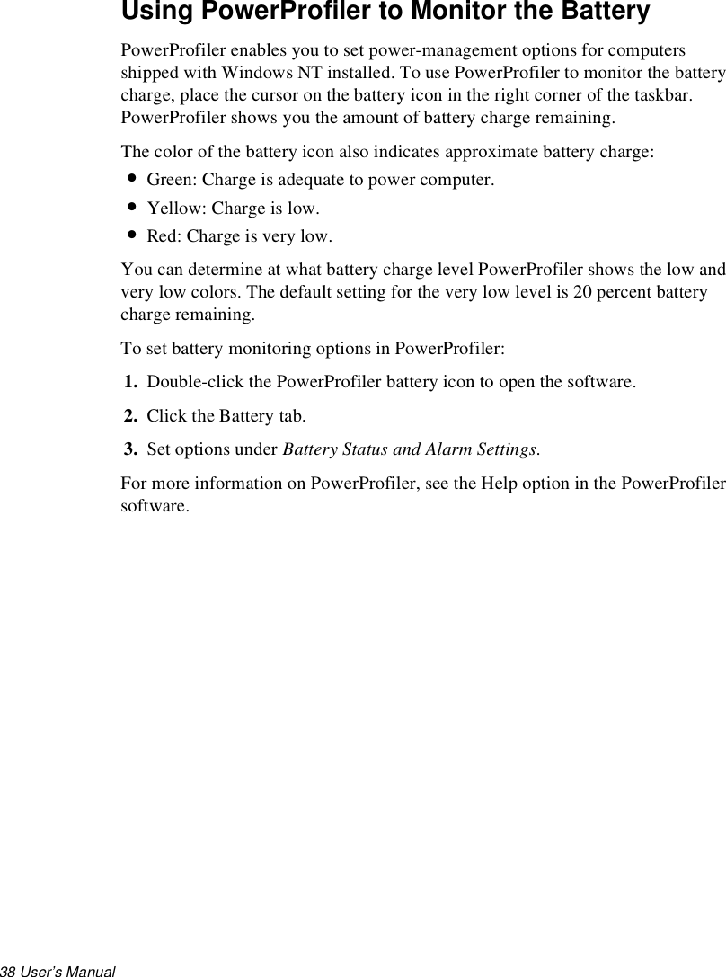 38 User’s Manual Using PowerProfiler to Monitor the BatteryPowerProfiler enables you to set power-management options for computers shipped with Windows NT installed. To use PowerProfiler to monitor the battery charge, place the cursor on the battery icon in the right corner of the taskbar. PowerProfiler shows you the amount of battery charge remaining.The color of the battery icon also indicates approximate battery charge:•Green: Charge is adequate to power computer.•Yellow: Charge is low.•Red: Charge is very low.You can determine at what battery charge level PowerProfiler shows the low and very low colors. The default setting for the very low level is 20 percent battery charge remaining.To set battery monitoring options in PowerProfiler:1. Double-click the PowerProfiler battery icon to open the software. 2. Click the Battery tab. 3. Set options under Battery Status and Alarm Settings.For more information on PowerProfiler, see the Help option in the PowerProfiler software.