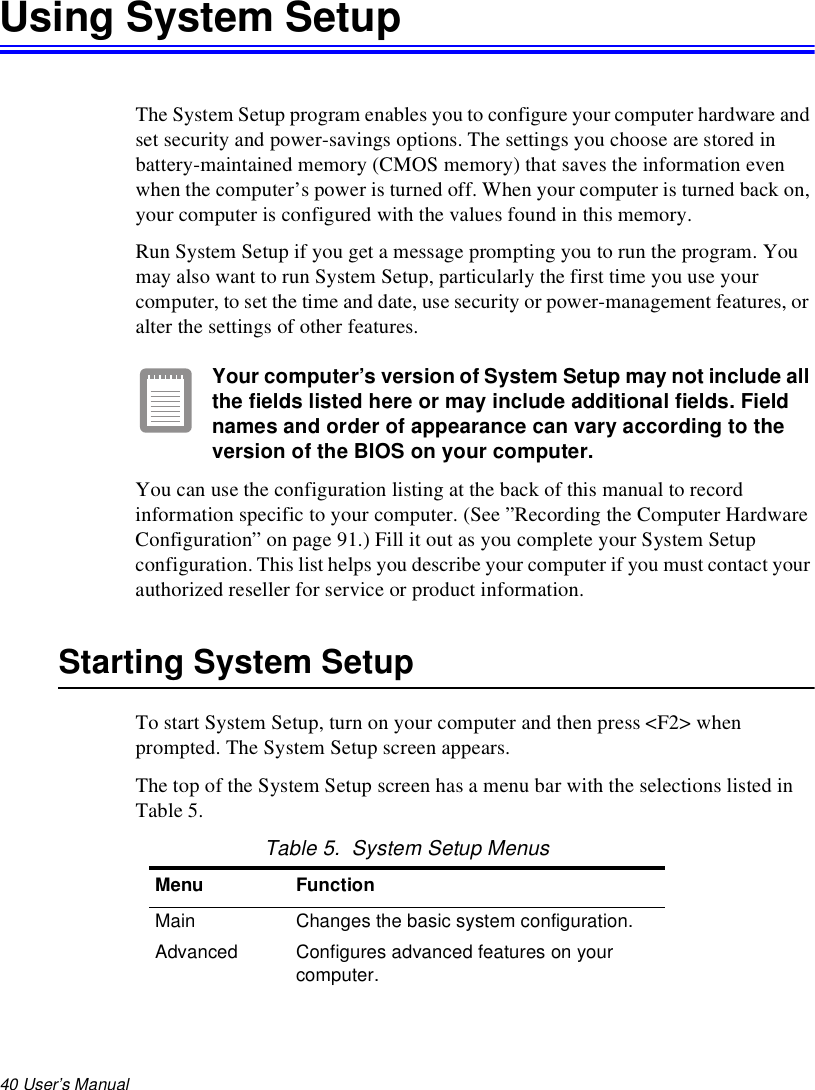 40 User’s Manual Using System SetupThe System Setup program enables you to configure your computer hardware and set security and power-savings options. The settings you choose are stored in battery-maintained memory (CMOS memory) that saves the information even when the computer’s power is turned off. When your computer is turned back on, your computer is configured with the values found in this memory.Run System Setup if you get a message prompting you to run the program. You may also want to run System Setup, particularly the first time you use your computer, to set the time and date, use security or power-management features, or alter the settings of other features.Your computer’s version of System Setup may not include all the fields listed here or may include additional fields. Field names and order of appearance can vary according to the version of the BIOS on your computer.You can use the configuration listing at the back of this manual to record information specific to your computer. (See ”Recording the Computer Hardware Configuration” on page 91.) Fill it out as you complete your System Setup configuration. This list helps you describe your computer if you must contact your authorized reseller for service or product information.Starting System SetupTo start System Setup, turn on your computer and then press &lt;F2&gt; when prompted. The System Setup screen appears. The top of the System Setup screen has a menu bar with the selections listed in Table 5. Table 5.  System Setup MenusMenu FunctionMain Changes the basic system configuration.Advanced Configures advanced features on your computer.