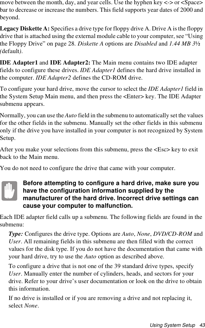 Using System Setup   43move between the month, day, and year cells. Use the hyphen key &lt;-&gt; or &lt;Space&gt; bar to decrease or increase the numbers. This field supports year dates of 2000 and beyond.Legacy Diskette A: Specifies a drive type for floppy drive A. Drive A is the floppy drive that is attached using the external module cable to your computer, see “Using the Floppy Drive” on page 28. Diskette A options are Disabled and 1.44 MB 3½ (default).IDE Adapter1 and IDE Adapter2: The Main menu contains two IDE adapter fields to configure these drives. IDE Adapter1 defines the hard drive installed in the computer. IDE Adapter2 defines the CD-ROM drive. To configure your hard drive, move the cursor to select the IDE Adapter1 field in the System Setup Main menu, and then press the &lt;Enter&gt; key. The IDE Adapter submenu appears.Normally, you can use the Auto field in the submenu to automatically set the values for the other fields in the submenu. Manually set the other fields in this submenu only if the drive you have installed in your computer is not recognized by System Setup.After you make your selections from this submenu, press the &lt;Esc&gt; key to exit back to the Main menu.You do not need to configure the drive that came with your computer.Before attempting to configure a hard drive, make sure you have the configuration information supplied by the manufacturer of the hard drive. Incorrect drive settings can cause your computer to malfunction.Each IDE adapter field calls up a submenu. The following fields are found in the submenu:Type: Configures the drive type. Options are Auto, None, DVD/CD-ROM and User. All remaining fields in this submenu are then filled with the correct values for the disk type. If you do not have the documentation that came with your hard drive, try to use the Auto option as described above.To configure a drive that is not one of the 39 standard drive types, specify User. Manually enter the number of cylinders, heads, and sectors for your drive. Refer to your drive’s user documentation or look on the drive to obtain this information. If no drive is installed or if you are removing a drive and not replacing it, select None.