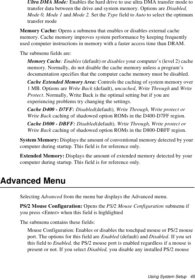 Using System Setup   45Ultra DMA Mode: Enables the hard drive to use ultra DMA transfer mode to transfer data between the drive and system memory. Options are Disabled, Mode 0, Mode 1 and Mode 2. Set the Type field to Auto to select the optimum transfer modeMemory Cache: Opens a submenu that enables or disables external cache memory. Cache memory improves system performance by keeping frequently used computer instructions in memory with a faster access time than DRAM. The submenu fields are:Memory Cache: Enables (default) or disables your computer’s (level 2) cache memory. Normally, do not disable the cache memory unless a program’s documentation specifies that the computer cache memory must be disabled.Cache Extended Memory Area: Controls the caching of system memory over 1 MB. Options are Write Back (default), uncached, Write Through and Write Protect. Normally, Write Back is the optimal setting but if you are experiencing problems try changing the settings.Cache D400 - D7FF: Disabled(default), Write Through, Write protect or Write Back caching of shadowed option ROMs in the D400-D7FF region.Cache D800 - DBFF: Disabled(default), Write Through, Write protect or Write Back caching of shadowed option ROMs in the D800-DBFF region.System Memory: Displays the amount of conventional memory detected by your computer during startup. This field is for reference only.Extended Memory: Displays the amount of extended memory detected by your computer during startup. This field is for reference only. Advanced MenuSelecting Advanced from the menu bar displays the Advanced menu. PS/2 Mouse Configuration: Opens the PS/2 Mouse Configuration submenu if you press &lt;Enter&gt; when this field is highlightedThe submenu contains these fields:Mouse Configuration: Enables or disables the touchpad mouse or PS/2 mouse port. The options for this field are Enabled (default) and Disabled. If you set this field to Enabled, the PS/2 mouse port is enabled regardless if a mouse is present or not. If you select Disabled, you disable any installed PS/2 mouse 