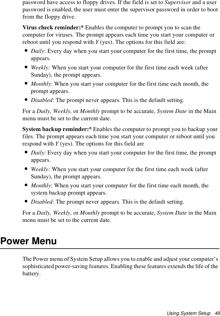 Using System Setup   49password have access to floppy drives. If the field is set to Supervisor and a user password is enabled, the user must enter the supervisor password in order to boot from the floppy drive.Virus check reminder:* Enables the computer to prompt you to scan the computer for viruses. The prompt appears each time you start your computer or reboot until you respond with Y (yes). The options for this field are:•Daily: Every day when you start your computer for the first time, the prompt appears.•Weekly: When you start your computer for the first time each week (after Sunday), the prompt appears.•Monthly: When you start your computer for the first time each month, the prompt appears.•Disabled: The prompt never appears. This is the default setting.For a Daily, Weekly, or Monthly prompt to be accurate, System Date in the Main menu must be set to the current date.System backup reminder:* Enables the computer to prompt you to backup your files. The prompt appears each time you start your computer or reboot until you respond with Y (yes). The options for this field are•Daily: Every day when you start your computer for the first time, the prompt appears.•Weekly: When you start your computer for the first time each week (after Sunday), the prompt appears.•Monthly: When you start your computer for the first time each month, the system backup prompt appears.•Disabled: The prompt never appears. This is the default setting.For a Daily, Weekly, or Monthly prompt to be accurate, System Date in the Main menu must be set to the current date.Power MenuThe Power menu of System Setup allows you to enable and adjust your computer’s sophisticated power-saving features. Enabling these features extends the life of the battery.