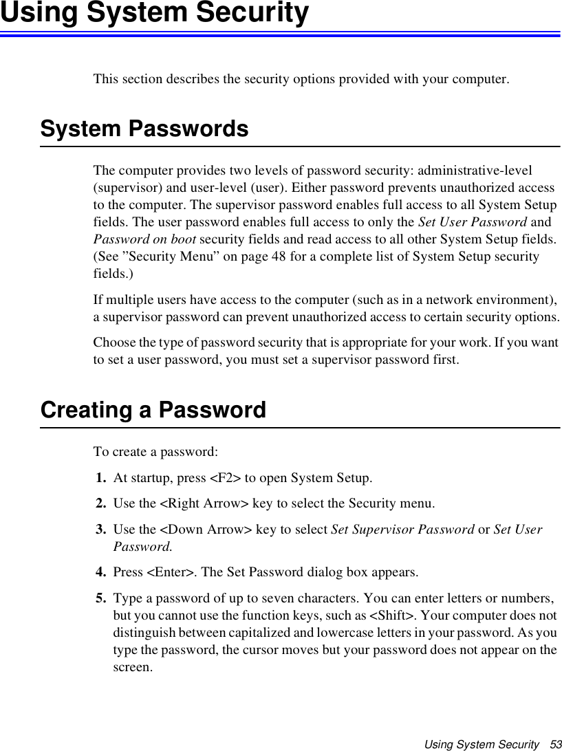 Using System Security   53Using System SecurityThis section describes the security options provided with your computer.System PasswordsThe computer provides two levels of password security: administrative-level (supervisor) and user-level (user). Either password prevents unauthorized access to the computer. The supervisor password enables full access to all System Setup fields. The user password enables full access to only the Set User Password and Password on boot security fields and read access to all other System Setup fields. (See ”Security Menu” on page 48 for a complete list of System Setup security fields.)If multiple users have access to the computer (such as in a network environment), a supervisor password can prevent unauthorized access to certain security options.Choose the type of password security that is appropriate for your work. If you want to set a user password, you must set a supervisor password first.Creating a PasswordTo create a password:1. At startup, press &lt;F2&gt; to open System Setup.2. Use the &lt;Right Arrow&gt; key to select the Security menu.3. Use the &lt;Down Arrow&gt; key to select Set Supervisor Password or Set User Password.4. Press &lt;Enter&gt;. The Set Password dialog box appears.5. Type a password of up to seven characters. You can enter letters or numbers, but you cannot use the function keys, such as &lt;Shift&gt;. Your computer does not distinguish between capitalized and lowercase letters in your password. As you type the password, the cursor moves but your password does not appear on the screen. 