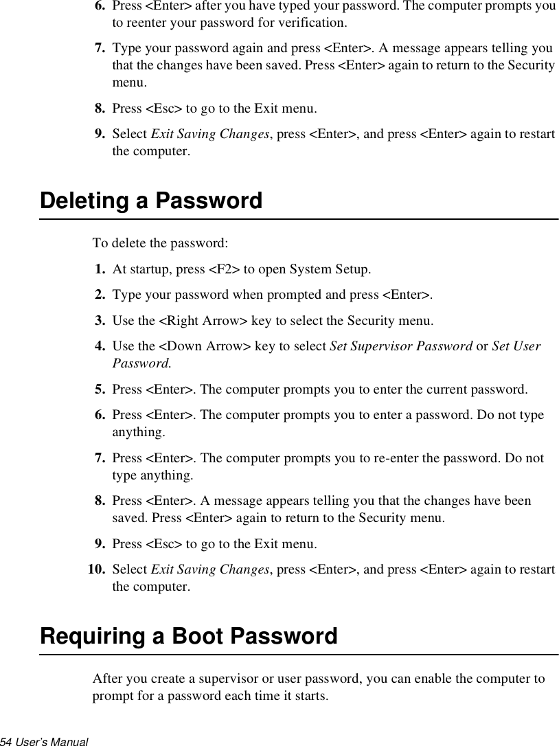 54 User’s Manual 6. Press &lt;Enter&gt; after you have typed your password. The computer prompts you to reenter your password for verification. 7. Type your password again and press &lt;Enter&gt;. A message appears telling you that the changes have been saved. Press &lt;Enter&gt; again to return to the Security menu.8. Press &lt;Esc&gt; to go to the Exit menu. 9. Select Exit Saving Changes, press &lt;Enter&gt;, and press &lt;Enter&gt; again to restart the computer.Deleting a PasswordTo delete the password:1. At startup, press &lt;F2&gt; to open System Setup.2. Type your password when prompted and press &lt;Enter&gt;.3. Use the &lt;Right Arrow&gt; key to select the Security menu.4. Use the &lt;Down Arrow&gt; key to select Set Supervisor Password or Set User Password. 5. Press &lt;Enter&gt;. The computer prompts you to enter the current password.6. Press &lt;Enter&gt;. The computer prompts you to enter a password. Do not type anything. 7. Press &lt;Enter&gt;. The computer prompts you to re-enter the password. Do not type anything.8. Press &lt;Enter&gt;. A message appears telling you that the changes have been saved. Press &lt;Enter&gt; again to return to the Security menu.9. Press &lt;Esc&gt; to go to the Exit menu. 10. Select Exit Saving Changes, press &lt;Enter&gt;, and press &lt;Enter&gt; again to restart the computer.Requiring a Boot PasswordAfter you create a supervisor or user password, you can enable the computer to prompt for a password each time it starts. 