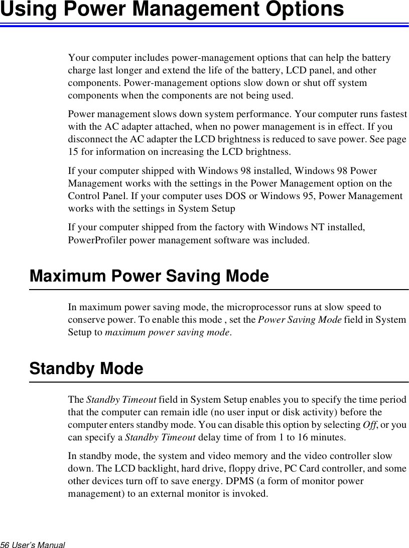 56 User’s Manual Using Power Management OptionsYour computer includes power-management options that can help the battery charge last longer and extend the life of the battery, LCD panel, and other components. Power-management options slow down or shut off system components when the components are not being used. Power management slows down system performance. Your computer runs fastest with the AC adapter attached, when no power management is in effect. If you disconnect the AC adapter the LCD brightness is reduced to save power. See page 15 for information on increasing the LCD brightness.If your computer shipped with Windows 98 installed, Windows 98 Power Management works with the settings in the Power Management option on the Control Panel. If your computer uses DOS or Windows 95, Power Management works with the settings in System SetupIf your computer shipped from the factory with Windows NT installed, PowerProfiler power management software was included. Maximum Power Saving ModeIn maximum power saving mode, the microprocessor runs at slow speed to conserve power. To enable this mode , set the Power Saving Mode field in System Setup to maximum power saving mode.Standby ModeThe Standby Timeout field in System Setup enables you to specify the time period that the computer can remain idle (no user input or disk activity) before the computer enters standby mode. You can disable this option by selecting Off, or you can specify a Standby Timeout delay time of from 1 to 16 minutes. In standby mode, the system and video memory and the video controller slow down. The LCD backlight, hard drive, floppy drive, PC Card controller, and some other devices turn off to save energy. DPMS (a form of monitor power management) to an external monitor is invoked.