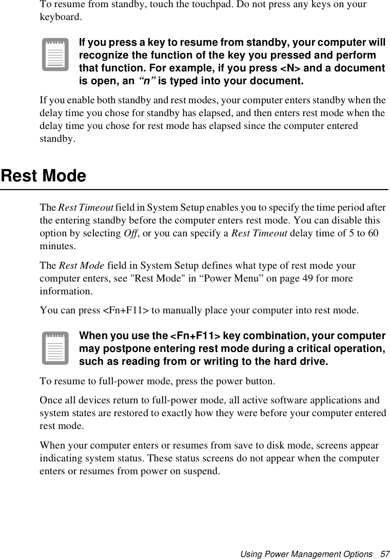 Using Power Management Options   57To resume from standby, touch the touchpad. Do not press any keys on your keyboard. If you press a key to resume from standby, your computer will recognize the function of the key you pressed and perform that function. For example, if you press &lt;N&gt; and a document is open, an “n” is typed into your document. If you enable both standby and rest modes, your computer enters standby when the delay time you chose for standby has elapsed, and then enters rest mode when the delay time you chose for rest mode has elapsed since the computer entered standby.Rest ModeThe Rest Timeout field in System Setup enables you to specify the time period after the entering standby before the computer enters rest mode. You can disable this option by selecting Off, or you can specify a Rest Timeout delay time of 5 to 60 minutes. The Rest Mode field in System Setup defines what type of rest mode your computer enters, see &quot;Rest Mode&quot; in “Power Menu” on page 49 for more information.You can press &lt;Fn+F11&gt; to manually place your computer into rest mode. When you use the &lt;Fn+F11&gt; key combination, your computer may postpone entering rest mode during a critical operation, such as reading from or writing to the hard drive. To resume to full-power mode, press the power button. Once all devices return to full-power mode, all active software applications and system states are restored to exactly how they were before your computer entered rest mode.When your computer enters or resumes from save to disk mode, screens appear indicating system status. These status screens do not appear when the computer enters or resumes from power on suspend.