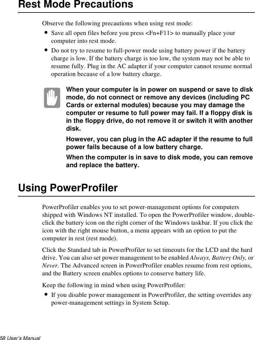 58 User’s Manual Rest Mode PrecautionsObserve the following precautions when using rest mode:•Save all open files before you press &lt;Fn+F11&gt; to manually place your computer into rest mode.•Do not try to resume to full-power mode using battery power if the battery charge is low. If the battery charge is too low, the system may not be able to resume fully. Plug in the AC adapter if your computer cannot resume normal operation because of a low battery charge.When your computer is in power on suspend or save to disk mode, do not connect or remove any devices (including PC Cards or external modules) because you may damage the computer or resume to full power may fail. If a floppy disk is in the floppy drive, do not remove it or switch it with another disk.However, you can plug in the AC adapter if the resume to full power fails because of a low battery charge.When the computer is in save to disk mode, you can remove and replace the battery.Using PowerProfilerPowerProfiler enables you to set power-management options for computers shipped with Windows NT installed. To open the PowerProfiler window, double-click the battery icon on the right corner of the Windows taskbar. If you click the icon with the right mouse button, a menu appears with an option to put the computer in rest (rest mode).Click the Standard tab in PowerProfiler to set timeouts for the LCD and the hard drive. You can also set power management to be enabled Always, Battery Only, or Never. The Advanced screen in PowerProfiler enables resume from rest options, and the Battery screen enables options to conserve battery life.Keep the following in mind when using PowerProfiler:•If you disable power management in PowerProfiler, the setting overrides any power-management settings in System Setup. 