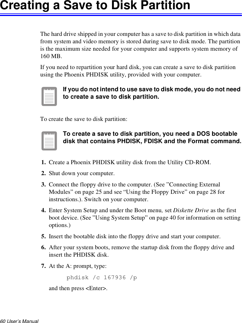 60 User’s Manual Creating a Save to Disk PartitionThe hard drive shipped in your computer has a save to disk partition in which data from system and video memory is stored during save to disk mode. The partition is the maximum size needed for your computer and supports system memory of 160 MB.If you need to repartition your hard disk, you can create a save to disk partition using the Phoenix PHDISK utility, provided with your computer.If you do not intend to use save to disk mode, you do not need to create a save to disk partition.To create the save to disk partition:To create a save to disk partition, you need a DOS bootable disk that contains PHDISK, FDISK and the Format command.1. Create a Phoenix PHDISK utility disk from the Utility CD-ROM. 2. Shut down your computer.3. Connect the floppy drive to the computer. (See ”Connecting External Modules” on page 25 and see “Using the Floppy Drive” on page 28 for instructions.). Switch on your computer.4. Enter System Setup and under the Boot menu, set Diskette Drive as the first boot device. (See ”Using System Setup” on page 40 for information on setting options.)5. Insert the bootable disk into the floppy drive and start your computer. 6. After your system boots, remove the startup disk from the floppy drive and insert the PHDISK disk.7. At the A: prompt, type:phdisk /c 167936 /p and then press &lt;Enter&gt;.