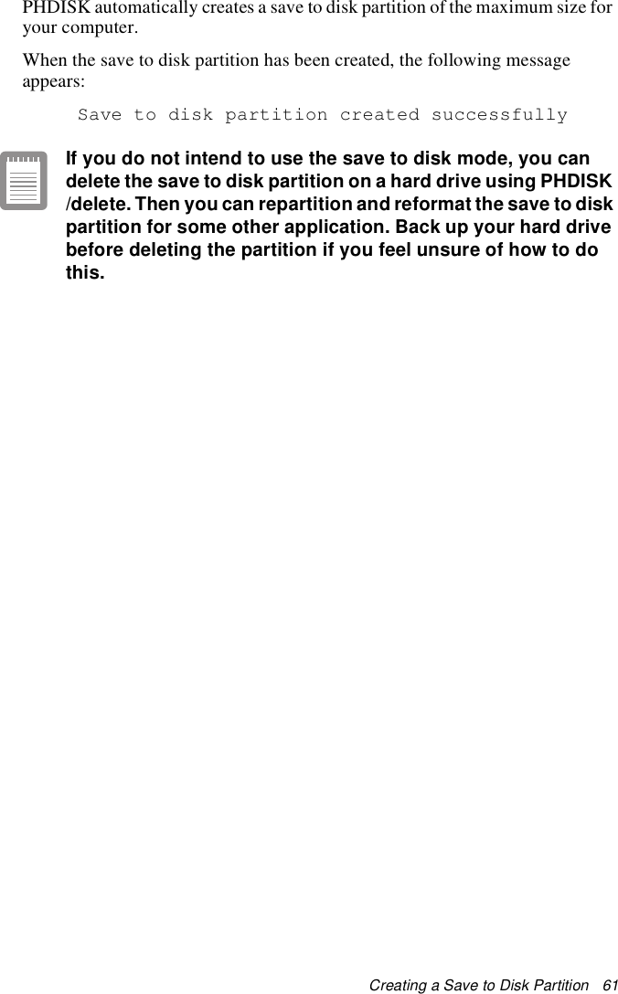 Creating a Save to Disk Partition   61PHDISK automatically creates a save to disk partition of the maximum size for your computer.When the save to disk partition has been created, the following message appears: Save to disk partition created successfullyIf you do not intend to use the save to disk mode, you can delete the save to disk partition on a hard drive using PHDISK /delete. Then you can repartition and reformat the save to disk partition for some other application. Back up your hard drive before deleting the partition if you feel unsure of how to do this.