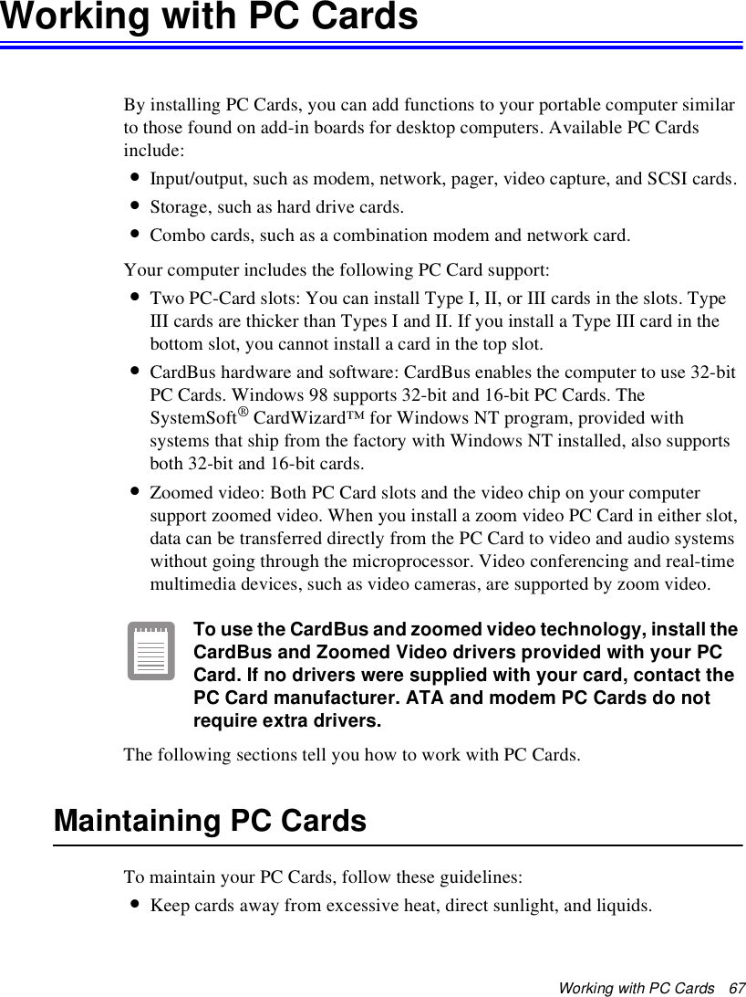Working with PC Cards   67Working with PC CardsBy installing PC Cards, you can add functions to your portable computer similar to those found on add-in boards for desktop computers. Available PC Cards include:•Input/output, such as modem, network, pager, video capture, and SCSI cards.•Storage, such as hard drive cards.•Combo cards, such as a combination modem and network card.Your computer includes the following PC Card support:•Two PC-Card slots: You can install Type I, II, or III cards in the slots. Type III cards are thicker than Types I and II. If you install a Type III card in the bottom slot, you cannot install a card in the top slot.•CardBus hardware and software: CardBus enables the computer to use 32-bit PC Cards. Windows 98 supports 32-bit and 16-bit PC Cards. The SystemSoft® CardWizard™ for Windows NT program, provided with systems that ship from the factory with Windows NT installed, also supports both 32-bit and 16-bit cards.•Zoomed video: Both PC Card slots and the video chip on your computer support zoomed video. When you install a zoom video PC Card in either slot, data can be transferred directly from the PC Card to video and audio systems without going through the microprocessor. Video conferencing and real-time multimedia devices, such as video cameras, are supported by zoom video.To use the CardBus and zoomed video technology, install the CardBus and Zoomed Video drivers provided with your PC Card. If no drivers were supplied with your card, contact the PC Card manufacturer. ATA and modem PC Cards do not require extra drivers.The following sections tell you how to work with PC Cards. Maintaining PC CardsTo maintain your PC Cards, follow these guidelines:•Keep cards away from excessive heat, direct sunlight, and liquids.