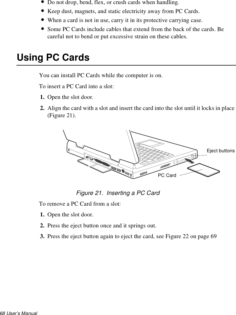 68 User’s Manual •Do not drop, bend, flex, or crush cards when handling.•Keep dust, magnets, and static electricity away from PC Cards.•When a card is not in use, carry it in its protective carrying case.•Some PC Cards include cables that extend from the back of the cards. Be careful not to bend or put excessive strain on these cables.Using PC CardsYou can install PC Cards while the computer is on.To insert a PC Card into a slot:1. Open the slot door. 2. Align the card with a slot and insert the card into the slot until it locks in place (Figure 21).Figure 21.  Inserting a PC CardTo remove a PC Card from a slot:1. Open the slot door. 2. Press the eject button once and it springs out.3. Press the eject button again to eject the card, see Figure 22 on page 69PC CardEject buttons