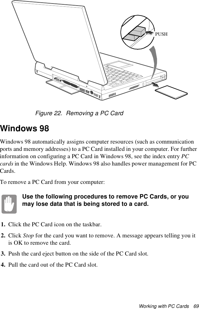 Working with PC Cards   69Figure 22.  Removing a PC CardWindows 98Windows 98 automatically assigns computer resources (such as communication ports and memory addresses) to a PC Card installed in your computer. For further information on configuring a PC Card in Windows 98, see the index entry PC cards in the Windows Help. Windows 98 also handles power management for PC Cards.To remove a PC Card from your computer:Use the following procedures to remove PC Cards, or you may lose data that is being stored to a card.1. Click the PC Card icon on the taskbar.2. Click Stop for the card you want to remove. A message appears telling you it is OK to remove the card.3. Push the card eject button on the side of the PC Card slot.4. Pull the card out of the PC Card slot.PUSH