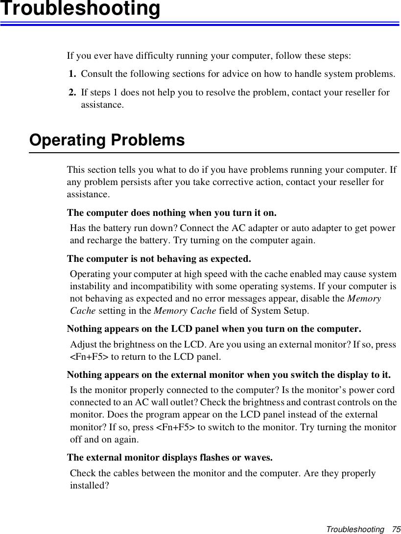 Troubleshooting   75TroubleshootingIf you ever have difficulty running your computer, follow these steps:1. Consult the following sections for advice on how to handle system problems.2. If steps 1 does not help you to resolve the problem, contact your reseller for assistance.Operating ProblemsThis section tells you what to do if you have problems running your computer. If any problem persists after you take corrective action, contact your reseller for assistance.The computer does nothing when you turn it on.Has the battery run down? Connect the AC adapter or auto adapter to get power and recharge the battery. Try turning on the computer again.The computer is not behaving as expected.Operating your computer at high speed with the cache enabled may cause system instability and incompatibility with some operating systems. If your computer is not behaving as expected and no error messages appear, disable the Memory Cache setting in the Memory Cache field of System Setup. Nothing appears on the LCD panel when you turn on the computer.Adjust the brightness on the LCD. Are you using an external monitor? If so, press &lt;Fn+F5&gt; to return to the LCD panel.Nothing appears on the external monitor when you switch the display to it.Is the monitor properly connected to the computer? Is the monitor’s power cord connected to an AC wall outlet? Check the brightness and contrast controls on the monitor. Does the program appear on the LCD panel instead of the external monitor? If so, press &lt;Fn+F5&gt; to switch to the monitor. Try turning the monitor off and on again.The external monitor displays flashes or waves.Check the cables between the monitor and the computer. Are they properly installed?