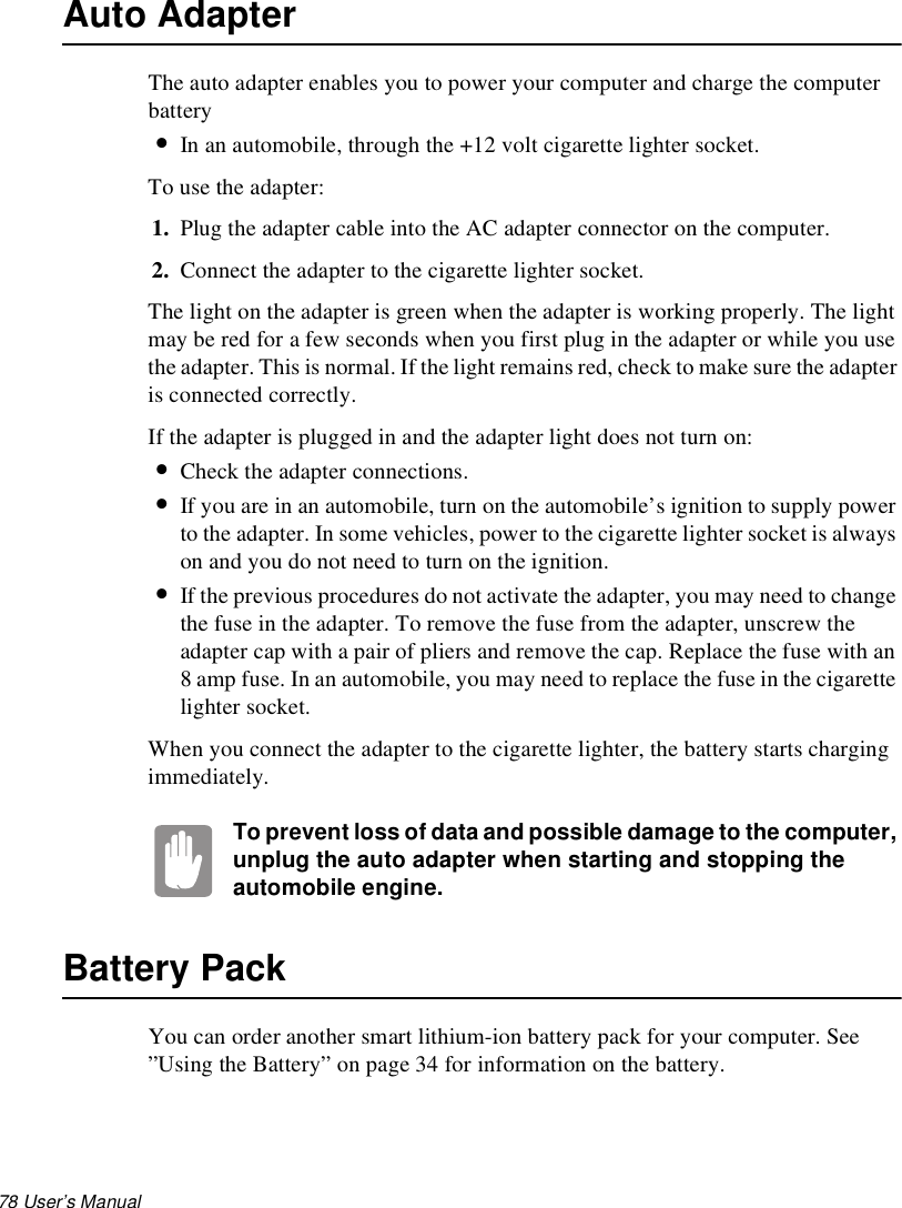 78 User’s Manual Auto AdapterThe auto adapter enables you to power your computer and charge the computer battery•In an automobile, through the +12 volt cigarette lighter socket.To use the adapter:1. Plug the adapter cable into the AC adapter connector on the computer.2. Connect the adapter to the cigarette lighter socket.The light on the adapter is green when the adapter is working properly. The light may be red for a few seconds when you first plug in the adapter or while you use the adapter. This is normal. If the light remains red, check to make sure the adapter is connected correctly. If the adapter is plugged in and the adapter light does not turn on:•Check the adapter connections.•If you are in an automobile, turn on the automobile’s ignition to supply power to the adapter. In some vehicles, power to the cigarette lighter socket is always on and you do not need to turn on the ignition.•If the previous procedures do not activate the adapter, you may need to change the fuse in the adapter. To remove the fuse from the adapter, unscrew the adapter cap with a pair of pliers and remove the cap. Replace the fuse with an 8 amp fuse. In an automobile, you may need to replace the fuse in the cigarette lighter socket.When you connect the adapter to the cigarette lighter, the battery starts charging immediately.To prevent loss of data and possible damage to the computer, unplug the auto adapter when starting and stopping the automobile engine.Battery PackYou can order another smart lithium-ion battery pack for your computer. See ”Using the Battery” on page 34 for information on the battery.